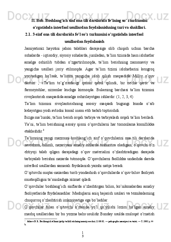 1
3II. Bob. Boshlang’ich sinf ona tili darslarida fe’lning so’ zturkumini
o’rgatishda interfaol usullardan foydalanishning turi va shakllari.  
2.1. 3-sinf ona tili darslarida fe’l so’z turkumini o’rgatishda interfaol
usullardan foydalanish
Jamiyatimiz   hayotini   jahon   talablari   darajasiga   olib   chiqish   uchun   barcha
sohalarda - iqtisodiy, siyosiy sohalarda, jumladan, ta’lim tizimida ham islohatlar
amalga   oshirilib   tubdan   o’zgartirilmoqda,   ta’lim   berishning   zamonaviy   va
yangicha   usullari   joriy   etilmoqda.   Agar   ta’lim   tizimi   islohatlarini   kengroq
yoritadigan   bo’lsak,   ta’limni   yangicha   isloh   qilish   maqsadida   Milliy   o’quv
dasturi   ,   «Ta’lim   to’g’risida»gi   qonun   qabul   qilindi,   bir   necha   qaror   va
farmoyishlar,   nizomlar   kuchga   kirmoqda.   Bularning   barchasi   ta’lim   tizimini
rivojlantirish maqsadida amalga oshirilayotgan ishlardir. (1, 2, 3, 4)
Ta’lim   tizimini   rivojlantirishning   asosiy   maqsadi   bugungi   kunda   o’sib
kelayotgan yosh avlodni komil inson etib tarkib toptirishdi.
Bizga ma’lumki, ta’lim berish orqali tarbiya va tarbiyalash orqali ta’lim beriladi.
Ya’ni,   ta’lim   berishning   asosiy   qismi   o’quvchilarni   har   tomonlama   komillikka
etaklashdir. 3
Ta’limning   yangi   mazmuni   boshlang’ich   sinf   o’quvchilarini   ona   tili   darslarida
savodxon, bilimli, nazariyani  amaliy ishlarda tushuntira oladigan, o’quvchi  o’z
ehtiyoji   talab   qilgan   darajadagi   o’quv   materialini   o’zlashtiradigan   darajada
tarbiyalab berishni  nazarda tutmoqda. O’quvchilarni  faollikka undashda darsda
interfaol usullardan samarali foydalanish yaxshi natija beradi.
O’qituvchi nuqtai-nazardan turib yondashish o’quvchilarda o’quv-biluv faoliyati
mustaqilligini ta’minlashga xizmat qiladi.
O’quvchilar   boshlang’ich   sinflarda   o’zlashtirgan   bilim,   ko’nikmalardan   amaliy
faoliyatlarida foydalanadilar. Mashqlarni aniq bajarish usulari va texnikalarning
chuqurroq o’zlashtirish imkoniyatiga ega bo’ladilar.
O’quvchilar   bilan   o’qituvchi   o’rtasida   yo’l   qo’yilishi   lozim   bo’lgan   amaliy
mashq usullaridan bir bu yozma bahs usulidir.Bunday usulda muloqat o’rnatish
3
  Adizov B. R. Boshlanqich ta'limni ijodiy tashkil etishning nazariy asoslari. 13.00.01. — pеdagogika nazariyasi va tarixi. — T.:2003 y, 44 
b. 