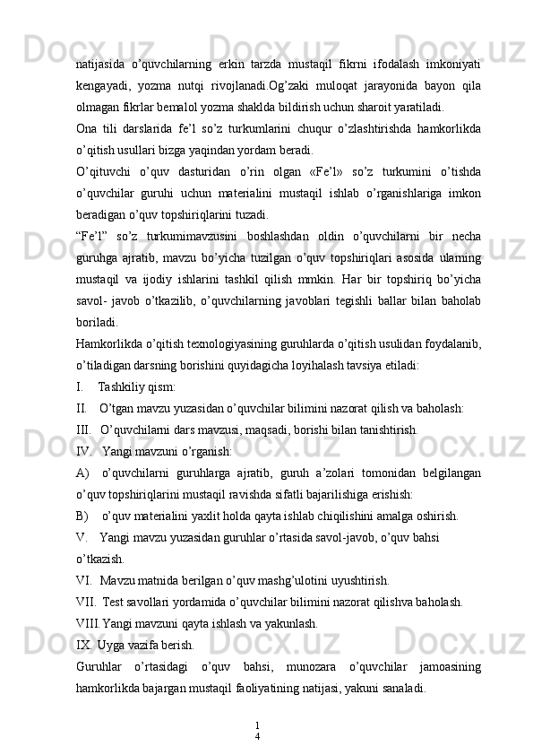 1
4natijasida   o’quvchilarning   erkin   tarzda   mustaqil   fikrni   ifodalash   imkoniyati
kengayadi,   yozma   nutqi   rivojlanadi.Og’zaki   muloqat   jarayonida   bayon   qila
olmagan fikrlar bemalol yozma shaklda bildirish uchun sharoit yaratiladi.
Ona   tili   darslarida   fe’l   so’z   turkumlarini   chuqur   o’zlashtirishda   hamkorlikda
o’qitish usullari bizga yaqindan yordam beradi.
O’qituvchi   o’quv   dasturidan   o’rin   olgan   «Fe’l»   so’z   turkumini   o’tishda
o’quvchilar   guruhi   uchun   materialini   mustaqil   ishlab   o’rganishlariga   imkon
beradigan o’quv topshiriqlarini tuzadi.
“Fe’l”   so’z   turkumimavzusini   boshlashdan   oldin   o’quvchilarni   bir   necha
guruhga   ajratib,   mavzu   bo’yicha   tuzilgan   o’quv   topshiriqlari   asosida   ularning
mustaqil   va   ijodiy   ishlarini   tashkil   qilish   mmkin.   Har   bir   topshiriq   bo’yicha
savol-   javob   o’tkazilib,   o’quvchilarning   javoblari   tegishli   ballar   bilan   baholab
boriladi.
Hamkorlikda o’qitish texnologiyasining guruhlarda o’qitish usulidan foydalanib,
o’tiladigan darsning borishini quyidagicha loyihalash tavsiya etiladi:
I. Tashkiliy qism:
II. O’tgan mavzu yuzasidan o’quvchilar bilimini nazorat qilish va baholash:
III. O’quvchilarni dars mavzusi, maqsadi, borishi bilan tanishtirish.
IV. Yangi mavzuni o’rganish:
A) o’quvchilarni   guruhlarga   ajratib,   guruh   a’zolari   tomonidan   belgilangan
o’quv topshiriqlarini mustaqil ravishda sifatli bajarilishiga erishish:
B) o’quv materialini yaxlit holda qayta ishlab chiqilishini amalga oshirish.
V. Yangi mavzu yuzasidan guruhlar o’rtasida savol-javob, o’quv bahsi 
o’tkazish.
VI. Mavzu matnida berilgan o’quv mashg’ulotini uyushtirish.
VII. Test savollari yordamida o’quvchilar bilimini nazorat qilishva baholash.
VIII. Yangi mavzuni qayta ishlash va yakunlash.
IX. Uyga vazifa berish.
Guruhlar   o’rtasidagi   o’quv   bahsi,   munozara   o’quvchilar   jamoasining
hamkorlikda bajargan mustaqil faoliyatining natijasi, yakuni sanaladi. 