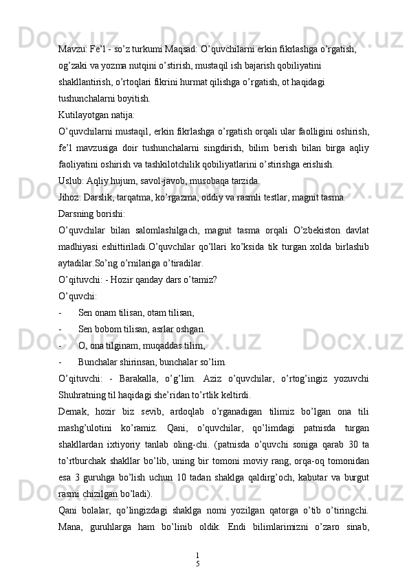 1
5Mavzu: Fe’l - so’z turkumi Maqsad: O’quvchilarni erkin fikrlashga o’rgatish, 
og’zaki va yozma nutqini o’stirish, mustaqil ish bajarish qobiliyatini 
shakllantirish, o’rtoqlari fikrini hurmat qilishga o’rgatish, ot haqidagi 
tushunchalarni boyitish.
Kutilayotgan natija:
O’quvchilarni mustaqil, erkin fikrlashga o’rgatish orqali ular faolligini oshirish,
fe’l   mavzusiga   doir   tushunchalarni   singdirish,   bilim   berish   bilan   birga   aqliy
faoliyatini oshirish va tashkilotchilik qobiliyatlarini o’stirishga erishish.
Uslub: Aqliy hujum, savol-javob, musobaqa tarzida.
Jihoz: Darslik, tarqatma, ko’rgazma, oddiy va rasmli testlar, magnit tasma.
Darsning borishi:
O’quvchilar   bilan   salomlashilgach,   magnit   tasma   orqali   O’zbekiston   davlat
madhiyasi   eshittiriladi.O’quvchilar   qo’llari   ko’ksida   tik   turgan   xolda   birlashib
aytadilar.So’ng o’rnilariga o’tiradilar.
O’qituvchi: - Hozir qanday dars o’tamiz?
O’quvchi:
- Sen onam tilisan, otam tilisan,
- Sen bobom tilisan, asrlar oshgan.
- O, ona tilginam, muqaddas tilim,
- Bunchalar shirinsan, bunchalar so’lim.
O’qituvchi:   -   Barakalla,   o’g’lim.   Aziz   o’quvchilar,   o’rtog’ingiz   yozuvchi
Shuhratning til haqidagi she’ridan to’rtlik keltirdi.
Demak,   hozir   biz   sevib,   ardoqlab   o’rganadigan   tilimiz   bo’lgan   ona   tili
mashg’ulotini   ko’ramiz.   Qani,   o’quvchilar,   qo’limdagi   patnisda   turgan
shakllardan   ixtiyoriy   tanlab   oling-chi.   (patnisda   o’quvchi   soniga   qarab   30   ta
to’rtburchak   shakllar   bo’lib,   uning   bir   tomoni   moviy   rang,   orqa-oq   tomonidan
esa   3   guruhga   bo’lish   uchun   10   tadan   shaklga   qaldirg’och,   kabutar   va   burgut
rasmi chizilgan bo’ladi).
Qani   bolalar,   qo’lingizdagi   shaklga   nomi   yozilgan   qatorga   o’tib   o’tiringchi.
Mana,   guruhlarga   ham   bo’linib   oldik.   Endi   bilimlarimizni   o’zaro   sinab, 