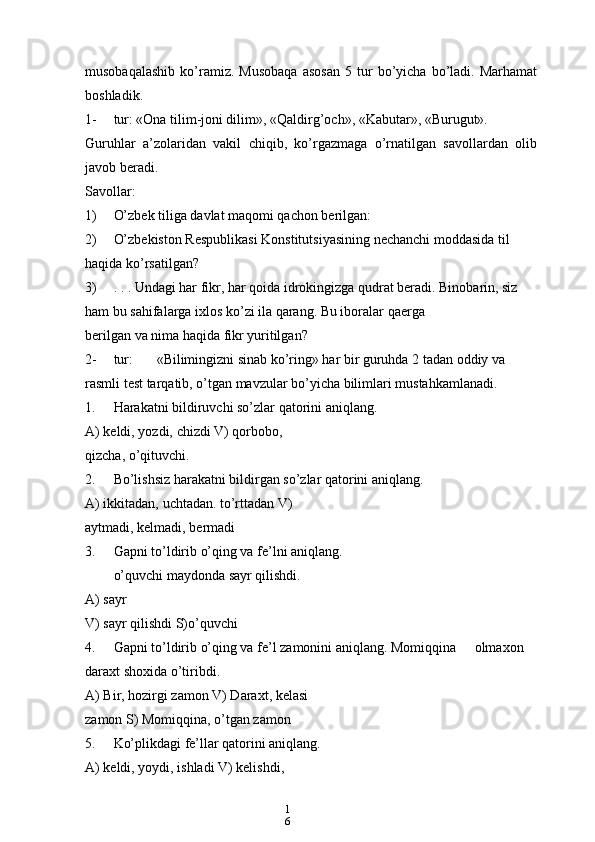 1
6musobaqalashib   ko’ramiz.  Musobaqa   asosan   5   tur   bo’yicha   bo’ladi.   Marhamat
boshladik.
1- tur: «Ona tilim-joni dilim», «Qaldirg’och», «Kabutar», «Burugut».
Guruhlar   a’zolaridan   vakil   chiqib,   ko’rgazmaga   o’rnatilgan   savollardan   olib
javob beradi.
Savollar:
1) O’zbek tiliga davlat maqomi qachon berilgan:
2) O’zbekiston Respublikasi Konstitutsiyasining nechanchi moddasida til 
haqida ko’rsatilgan?
3) . . . Undagi har fikr, har qoida idrokingizga qudrat beradi. Binobarin, siz 
ham bu sahifalarga ixlos ko’zi ila qarang. Bu iboralar qaerga
berilgan va nima haqida fikr yuritilgan?
2- tur: «Bilimingizni sinab ko’ring» har bir guruhda 2 tadan oddiy va 
rasmli test tarqatib, o’tgan mavzular bo’yicha bilimlari mustahkamlanadi.
1. Harakatni bildiruvchi so’zlar qatorini aniqlang.
A) keldi, yozdi, chizdi V) qorbobo, 
qizcha, o’qituvchi.
2. Bo’lishsiz harakatni bildirgan so’zlar qatorini aniqlang.
A) ikkitadan, uchtadan. to’rttadan V) 
aytmadi, kelmadi, bermadi
3. Gapni to’ldirib o’qing va fe’lni aniqlang.
o’quvchi maydonda sayr qilishdi.
A) sayr
V) sayr qilishdi S)o’quvchi
4. Gapni to’ldirib o’qing va fe’l zamonini aniqlang. Momiqqina olmaxon 
daraxt shoxida o’tiribdi.
A) Bir, hozirgi zamon V) Daraxt, kelasi 
zamon S) Momiqqina, o’tgan zamon
5. Ko’plikdagi fe’llar qatorini aniqlang.
A) keldi, yoydi, ishladi V) kelishdi,  