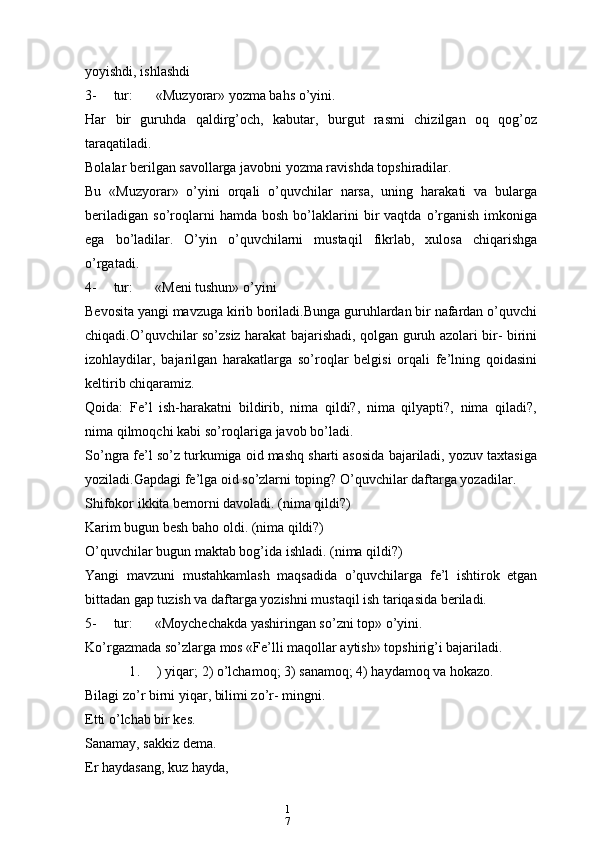 1
7yoyishdi, ishlashdi
3- tur: «Muzyorar» yozma bahs o’yini.
Har   bir   guruhda   qaldirg’och,   kabutar,   burgut   rasmi   chizilgan   oq   qog’oz
taraqatiladi.
Bolalar berilgan savollarga javobni yozma ravishda topshiradilar.
Bu   «Muzyorar»   o’yini   orqali   o’quvchilar   narsa,   uning   harakati   va   bularga
beriladigan   so’roqlarni   hamda   bosh   bo’laklarini   bir   vaqtda   o’rganish   imkoniga
ega   bo’ladilar.   O’yin   o’quvchilarni   mustaqil   fikrlab,   xulosa   chiqarishga
o’rgatadi.
4- tur: «Meni tushun» o’yini
Bevosita yangi mavzuga kirib boriladi.Bunga guruhlardan bir nafardan o’quvchi
chiqadi.O’quvchilar so’zsiz harakat bajarishadi, qolgan guruh azolari bir- birini
izohlaydilar,   bajarilgan   harakatlarga   so’roqlar   belgisi   orqali   fe’lning   qoidasini
keltirib chiqaramiz.
Qoida:   Fe’l   ish-harakatni   bildirib,   nima   qildi?,   nima   qilyapti?,   nima   qiladi?,
nima qilmoqchi kabi so’roqlariga javob bo’ladi.
So’ngra fe’l so’z turkumiga oid mashq sharti asosida bajariladi, yozuv taxtasiga
yoziladi.Gapdagi fe’lga oid so’zlarni toping? O’quvchilar daftarga yozadilar.
Shifokor ikkita bemorni davoladi. (nima qildi?)
Karim bugun besh baho oldi. (nima qildi?)
O’quvchilar bugun maktab bog’ida ishladi. (nima qildi?)
Yangi   mavzuni   mustahkamlash   maqsadida   o’quvchilarga   fe’l   ishtirok   etgan
bittadan gap tuzish va daftarga yozishni mustaqil ish tariqasida beriladi.
5- tur: «Moychechakda yashiringan so’zni top» o’yini.
Ko’rgazmada so’zlarga mos «Fe’lli maqollar aytish» topshirig’i bajariladi.
1 . ) yiqar; 2) o’lchamoq; 3) sanamoq; 4) haydamoq va hokazo.
Bilagi zo’r birni yiqar, bilimi zo’r- mingni.
Etti o’lchab bir kes.
Sanamay, sakkiz dema.
Er haydasang, kuz hayda, 