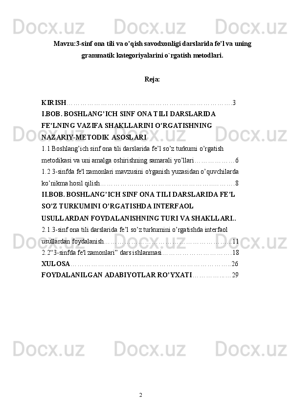 2Mavzu:3 -sinf ona tili va o’qish savodxonligi darslarida  fe’l va uning
grammatik kategoriyalarini o`rgatish metodlari.
Reja:
KIRISH ……………………………………………………………….3
I.BOB. BOSHLANG’ICH SINF ONA TILI DARSLARIDA 
FE’LNING VAZIFA SHAKLLARINI O’RGATISHNING 
NAZARIY-METODIK ASOSLARI
1.1 Boshlang’ich sinf ona tili darslarida fe’l so’z turkumi o’rgatish 
metodikasi va uni amalga oshirishning samarali yo’llari………………6
1.2 3-sinfda fe'l zamonlari mavzusini o'rganish yuzasidan o’quvchilarda
ko’nikma hosil qilish……………..……………..……………..……….8
II.BOB. BOSHLANG’ICH SINF ONA TILI DARSLARIDA FE’L 
SO’Z TURKUMINI O’RGATISHDA INTERFAOL 
USULLARDAN FOYDALANISHNING TURI VA SHAKLLARI..
2.1.3-sinf ona tili darslarida fe’l so’z turkumini o’rgatishda interfaol 
usullardan foydalanish………………………………………………...11
2.2“3-sinfda fe'l zamonlari” dars ishlanmasi………………………….18
XULOSA ……………………………………………………………..26
FOYDALANILGAN ADABIYOTLAR RO’YXATI …………...…29 