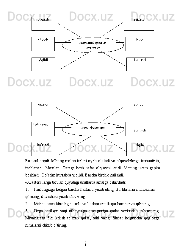 2
1Bu usul orqali fe’lning ma’no turlari aytib o’tiladi va o’quvchilarga tushuntirib,
izohlanadi.   Masalan:   Darsga   besh   nafar   o’quvchi   keldi.   Mening   ukam   gapira
boshladi. Do’stim kurashda yiqildi. Barcha birdek kulishdi.
«Klaster» larga bo’lish quyidagi usullarda amalga oshiriladi:
1 . Hushingizga kelgan barcha fikrlarni yozib oling. Bu fikrlarni muhokama 
qilmang, shunchaki yozib olavering.
2 . Matnni kechiktiradigan imlo va boshqa omillarga ham parvo qilmang.
3 . Sizga   berilgan   vaqt   nihoyasiga   etmaguniga   qadar   yozishdan   to’xtamang.
Miyangizga   fikr   kelish   to’xtab   qolsa,   toki   yangi   fikrlar   kelguncha   qog’ozga
nimalarni chizib o’tiring. 