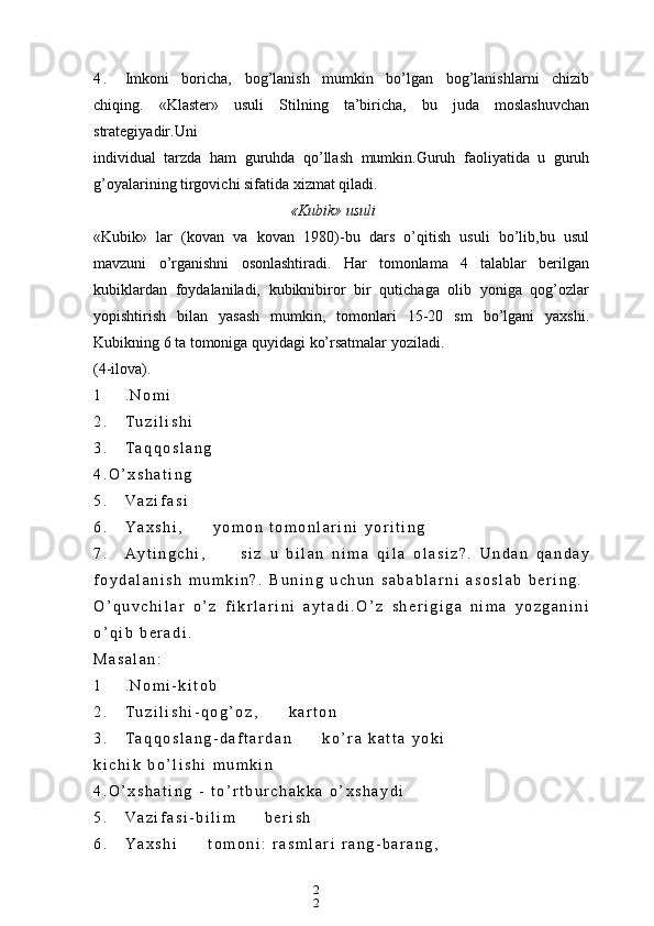 2
24 . Imkoni   boricha,   bog’lanish   mumkin   bo’lgan   bog’lanishlarni   chizib
chiqing.   «Klaster»   usuli   Stilning   ta’biricha,   bu   juda   moslashuvchan
strategiyadir.Uni
individual   tarzda   ham   guruhda   qo’llash   mumkin.Guruh   faoliyatida   u   guruh
g’oyalarining tirgovichi sifatida xizmat qiladi.
«Kubik» usuli
«Kubik»   lar   (kovan   va   kovan   1980)-bu   dars   o’qitish   usuli   bo’lib,bu   usul
mavzuni   o’rganishni   osonlashtiradi.   Har   tomonlama   4   talablar   berilgan
kubiklardan   foydalaniladi,   kubiknibiror   bir   qutichaga   olib   yoniga   qog’ozlar
yopishtirish   bilan   yasash   mumkin,   tomonlari   15-20   sm   bo’lgani   yaxshi.
Kubikning 6 ta tomoniga quyidagi ko’rsatmalar yoziladi.
(4-ilova).
1 . N o m i
2 . T u z i l i s h i
3 . T a q q o s l a n g  
4 . O ’ x s h a t i n g
5 . V a z i f a s i
6 . Y a x s h i , y o m o n   t o m o n l a r i n i   y o r i t i n g
7 . A y t i n g c h i , s i z   u   b i l a n   n i m a   q i l a   o l a s i z ? .   U n d a n   q a n d a y
f o y d a l a n i s h   m u m k i n ? .   B u n i n g   u c h u n   s a b a b l a r n i   a s o s l a b   b e r i n g .
O ’ q u v c h i l a r   o ’ z   f i k r l a r i n i   a y t a d i . O ’ z   s h e r i g i g a   n i m a   y o z g a n i n i
o ’ q i b   b e r a d i .
M a s a l a n :
1 . N o m i - k i t o b
2 . T u z i l i s h i - q o g ’ o z , k a r t o n
3 . T a q q o s l a n g - d a f t a r d a n k o ’ r a   k a t t a   y o k i  
k i c h i k   b o ’ l i s h i   m u m k i n
4 . O ’ x s h a t i n g   -   t o ’ r t b u r c h a k k a   o ’ x s h a y d i
5 . V a z i f a s i - b i l i m b e r i s h
6 . Y a x s h i t o m o n i :   r a s m l a r i   r a n g - b a r a n g ,   