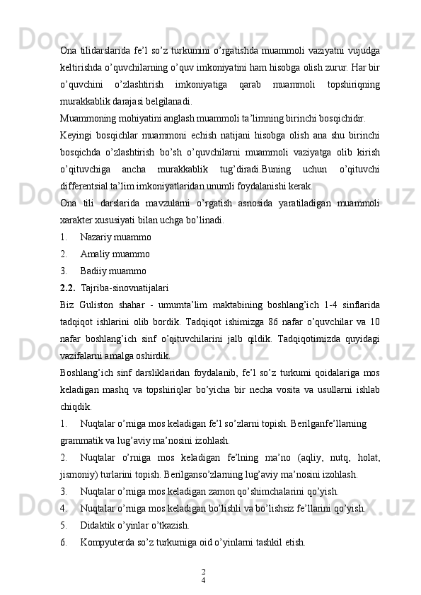 2
4Ona   tilidarslarida   fe’l   so’z   turkumini   o’rgatishda   muammoli   vaziyatni   vujudga
keltirishda o’quvchilarning o’quv imkoniyatini ham hisobga olish zurur. Har bir
o’quvchini   o’zlashtirish   imkoniyatiga   qarab   muammoli   topshiriqning
murakkablik darajasi belgilanadi.
Muammoning mohiyatini anglash muammoli ta’limning birinchi bosqichidir.
Keyingi   bosqichlar   muammoni   echish   natijani   hisobga   olish   ana   shu   birinchi
bosqichda   o’zlashtirish   bo’sh   o’quvchilarni   muammoli   vaziyatga   olib   kirish
o’qituvchiga   ancha   murakkablik   tug’diradi.Buning   uchun   o’qituvchi
differentsial ta’lim imkoniyatlaridan unumli foydalanishi kerak.
Ona   tili   darslarida   mavzularni   o’rgatish   asnosida   yaratiladigan   muammoli
xarakter xususiyati bilan uchga bo’linadi.
1. Nazariy muammo
2. Amaliy muammo
3. Badiiy muammo
2.2. Tajriba-sinovnatijalari
Biz   Guliston   shahar   -   umumta’lim   maktabining   boshlang’ich   1-4   sinflarida
tadqiqot   ishlarini   olib   bordik.   Tadqiqot   ishimizga   86   nafar   o’quvchilar   va   10
nafar   boshlang’ich   sinf   o’qituvchilarini   jalb   qildik.   Tadqiqotimizda   quyidagi
vazifalarni amalga oshirdik.
Boshlang’ich   sinf   darsliklaridan   foydalanib,   fe’l   so’z   turkumi   qoidalariga   mos
keladigan   mashq   va   topshiriqlar   bo’yicha   bir   necha   vosita   va   usullarni   ishlab
chiqdik.
1. Nuqtalar o’rniga mos keladigan fe’l so’zlarni topish. Berilganfe’llarning 
grammatik va lug’aviy ma’nosini izohlash.
2. Nuqtalar   o’rniga   mos   keladigan   fe’lning   ma’no   (aqliy,   nutq,   holat,
jismoniy) turlarini topish. Berilganso’zlarning lug’aviy ma’nosini izohlash.
3. Nuqtalar o’rniga mos keladigan zamon qo’shimchalarini qo’yish.
4. Nuqtalar o’rniga mos keladigan bo’lishli va bo’lishsiz fe’llarini qo’yish.
5. Didaktik o’yinlar o’tkazish.
6. Kompyuterda so’z turkumiga oid o’yinlarni tashkil etish. 