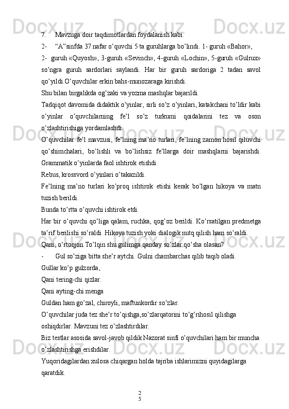 2
57. Mavzuga doir taqdimotlardan foydalanish kabi.
2- “A”sinfda 37 nafar o’quvchi 5 ta guruhlarga bo’lindi. 1- guruh «Bahor»,
2- guruh «Quyosh», 3-guruh «Sevinch», 4-guruh «Lochin», 5-guruh «Gulrux»
so’ngra   guruh   sardorlari   saylandi.   Har   bir   guruh   sardoriga   2   tadan   savol
qo’yildi.O’quvchilar erkin bahs-munozaraga kirishdi.
Shu bilan birgalikda og’zaki va yozma mashqlar bajarildi.
Tadqiqot davomida didaktik o’yinlar, sirli so’z o’yinlari, katakchani to’ldir kabi
o’yinlar   o’quvchilarning   fe’l   so’z   turkumi   qoidalarini   tez   va   oson
o’zlashtirishiga yordamlashdi.
O’quvchilar fe’l mavzusi, fe’lning ma’no turlari, fe’lning zamon hosil  qiluvchi
qo’shimchalari,   bo’lishli   va   bo’lishsiz   fe’llarga   doir   mashqlarni   bajarishdi.
Grammatik o’yinlarda faol ishtirok etishdi.
Rebus, krossvord o’yinlari o’takazildi.
Fe’lning   ma’no   turlari   ko’proq   ishtirok   etishi   kerak   bo’lgan   hikoya   va   matn
tuzish berildi.
Bunda to’rtta o’quvchi ishtirok etdi.
Har bir o’quvchi qo’liga qalam, ruchka, qog’oz berildi. Ko’rsatilgan predmetga
ta’rif berilishi so’raldi. Hikoya tuzish yoki dialogik nutq qilish ham so’raldi.
Qani, o’rtoqjon To’lqin shu gulimga qanday so’zlar qo’sha olasan?
- Gul so’ziga bitta she’r aytchi. Gulni chambarchas qilib taqib oladi.
Gullar ko’p gulzorda,
Qani tering-chi qizlar.
Qani ayting-chi menga
Guldan ham go’zal, chiroyli, maftunkordir so’zlar.
O’quvchilar juda tez she’r to’qishga,so’zlarqatorini to’g’rihosil qilishga 
oshiqdirlar. Mavzuni tez o’zlashtirdilar.
Biz testlar asosida savol-javob qildik.Nazorat sinfi o’quvchilari ham bir muncha
o’zlashtirishga erishdilar.
Yuqoridagilardan xulosa chiqargan holda tajriba ishlarimizni quyidagilarga 
qaratdik. 