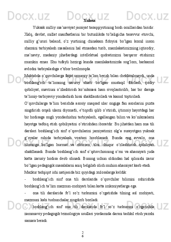 2
6 Xulosa 
Yuksak milliy ma’naviyat jamiyat taraqqiyotining bosh omillaridan biridir.
Xalq,   davlat,   millat   manfaatlarini   bir   butunlikda   to’laligicha   tasavvur   etuvchi,
milliy   g’ururi   baland,   o’z   yurtining   chinakam   fidoyisi   bo’lgan   komil   inson
shaxsini tarbiyalash masalasini hal etmasdan turib, mamlakatimizning iqtisodiy,
ma’naviy,   madaniy   jihatlardagi   intellektual   qudratimizni   barqaror   etishimiz
mumkin   emas.   Shu   tufayli   hozirgi   kunda   mamlakatimizda   sog’lom,   barkamol
avlodni tarbiyalashga e’tibor berilmoqda.
Maktabda o’quvchilarga faqat umumiy ta’lim berish bilan cheklanilmaydi, unda
boshlang’ich   ta’limning   zaruriy   sharti   bo’lgan   mustaqil   fikrlash,   ijodiy
qobiliyat,   mavzuni   o’zlashtirish   ko’nikmasi   ham   rivojlantirilib,   har   bir   darsga
ta’limiy-tarbiyaviy yondashish hissi shakllantiriladi va kamol toptiriladi.
O’quvchilarga   ta’lim   berishda   asosiy   maqsad   ular   ongiga   fan   asoslarini   puxta
singdirish orqali ularni diyonatli, e’tiqodli qilib o’stirish, ijtimoiy hayotdagi har
bir hodisaga ongli yondashishni tarbiyalash, egallangan bilim va ko’nikmalarni
hayotga tadbiq etish qobiliyatini o’stirishdan iboratdir. Bu jihatdan ham ona tili
darslari   boshlang’ich   sinf   o’quvchilarini   jamiyatimiz   olg’a   surayotgan   yuksak
g’oyalar   ruhida   tarbiyalash   vositasi   hisoblanadi.   Bunda   eng   avvalo,   ona
tilimizga   bo’lgan   hurmat   va   ehtirom,   tilni   chuqur   o’zlashtirish   qobiliyati
shakllanadi.   Bunda   boshlang’ich   sinf   o’qituvchisining   o’rni   va   ahamiyati   juda
katta   zaruriy   hodisa   deob   olinadi.   Buning   uchun   oldindan   hal   qilinishi   zarur
bo’lgan pedagogik masalalarni aniq belgilab olish muhim ahamiyat kasb etadi.
Mazkur tadqiqot ishi natijasida biz quyidagi xulosalarga keldik:
- boshlang’ich   sinf   ona   tili   darslarida   o’quvchilar   bilimini   oshirishda
boshlang’ich ta’lim mazmun-mohiyati bilan katta imkoniyatlarga ega.
- ona   tili   darslarida   fe’l   so’z   turkumini   o’rgatishda   tilning   asl   mohiyati,
mazmuni kabi tushunchalar singdirib boriladi.
- boshlang’ich   sinf   ona   tili   darslarida   fe’l   so’z   turkumini   o’rgatishda
zamonaviy pedagogik texnologiya usullari yordamida darsni tashkil etish yaxshi
samara beradi. 