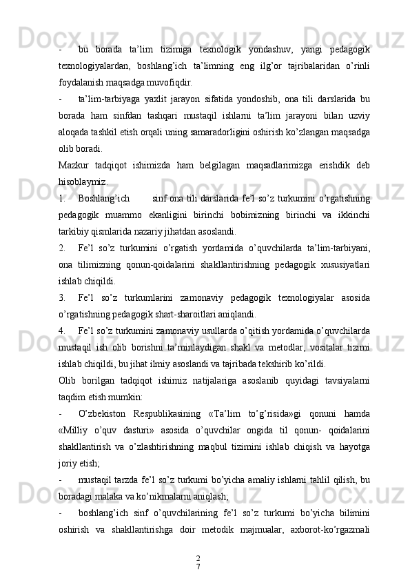 2
7- bu   borada   ta’lim   tizimiga   texnologik   yondashuv,   yangi   pedagogik
texnologiyalardan,   boshlang’ich   ta’limning   eng   ilg’or   tajribalaridan   o’rinli
foydalanish maqsadga muvofiqdir.
- ta’lim-tarbiyaga   yaxlit   jarayon   sifatida   yondoshib,   ona   tili   darslarida   bu
borada   ham   sinfdan   tashqari   mustaqil   ishlarni   ta’lim   jarayoni   bilan   uzviy
aloqada tashkil etish orqali uning samaradorligini oshirish ko’zlangan maqsadga
olib boradi.
Mazkur   tadqiqot   ishimizda   ham   belgilagan   maqsadlarimizga   erishdik   deb
hisoblaymiz.
1. Boshlang’ich sinf ona tili darslarida fe’l so’z turkumini o’rgatishning
pedagogik   muammo   ekanligini   birinchi   bobimizning   birinchi   va   ikkinchi
tarkibiy qismlarida nazariy jihatdan asoslandi.
2. Fe’l   so’z   turkumini   o’rgatish   yordamida   o’quvchilarda   ta’lim-tarbiyani,
ona   tilimizning   qonun-qoidalarini   shakllantirishning   pedagogik   xususiyatlari
ishlab chiqildi.
3. Fe’l   so’z   turkumlarini   zamonaviy   pedagogik   texnologiyalar   asosida
o’rgatishning pedagogik shart-sharoitlari aniqlandi.
4. Fe’l so’z turkumini zamonaviy usullarda o’qitish yordamida o’quvchilarda
mustaqil   ish   olib   borishni   ta’minlaydigan   shakl   va   metodlar,   vositalar   tizimi
ishlab chiqildi, bu jihat ilmiy asoslandi va tajribada tekshirib ko’rildi.
Olib   borilgan   tadqiqot   ishimiz   natijalariga   asoslanib   quyidagi   tavsiyalarni
taqdim etish mumkin:
- O’zbekiston   Respublikasining   «Ta’lim   to’g’risida»gi   qonuni   hamda
«Milliy   o’quv   dasturi»   asosida   o’quvchilar   ongida   til   qonun-   qoidalarini
shakllantirish   va   o’zlashtirishning   maqbul   tizimini   ishlab   chiqish   va   hayotga
joriy etish;
- mustaqil  tarzda fe’l  so’z turkumi bo’yicha amaliy ishlarni tahlil qilish, bu
boradagi malaka va ko’nikmalarni aniqlash;
- boshlang’ich   sinf   o’quvchilarining   fe’l   so’z   turkumi   bo’yicha   bilimini
oshirish   va   shakllantirishga   doir   metodik   majmualar,   axborot-ko’rgazmali 