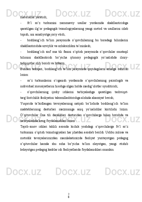 2
8materiallar yaratish;
- fe’l   so’z   turkumini   zamonaviy   usullar   yordamida   shakllantirishga
qaratilgan   ilg’or   pedagogik   texnologiyalarning   yangi   metod   va   usullarini   izlab
topish, uni amaliyotga joriy etish;
- boshlang’ich   ta’lim   jarayonida   o’quvchilarning   bu   boradagi   bilimlarini
shakllantirishda uzviylik va uzluksizlikni ta’minlash;
- boshlang’ich   sinf   ona   tili   fanini   o’qitish   jarayonida   o’quvchilar   mustaqil
bilimini   shakllantirish   bo’yicha   ijtimoiy   pedagogik   yo’nalishda   ilmiy-
tadqiqotlar olib borish va hokazo.
Bundan   tashqari,   boshlang’ich   ta’lim   jarayonida   quyidagilarni   amalga   oshirish
lozim:
- so’z   turkumlarini   o’rganish   yordamida   o’quvchilarning   psixologik   va
individual xususiyatlarini hisobga olgan holda mashg’ulotlar uyushtirish;
- o’quvchilarning   ijodiy   ishlarini   tarbiyalashga   qaratilgan   tashviqot-
targ’ibotchilik faoliyatini takomillashtirishga alohida ahamiyat berish;
Yuqorida   ta’kidlangan   tavsiyalarning   natijali   bo’lishida   boshlang’ich   ta’lim
maktablarining   dasturlari   mazmuniga   aniq   yo’nalishlar   kiritilishi   lozim.
O’qituvchilar   Ona   tili   darsliklari   dasturidan   o’quvchilarga   bilim   berishda   va
tarbiyalashda keng foydalanishlari lozim.
Tajrib-sinov   ishlari   tahlili   asosida   kichik   yoshdagi   o’quvchilarga   fe’l   so’z
turkumini o’qitish texnologiyalari har jihatdan asoslab berildi. Ushbu xulosa va
metodik   tavsiyalarimizdan   mamlakatimizda   faoliyat   yuritayotgan   pedagog
o’qituvchilar   hamda   shu   soha   bo’yicha   ta’lim   olayotgan,   yangi   etishib
kelayotgan pedagog kadrlar ish faoliyatlarida foydalanishlari mumkin. 