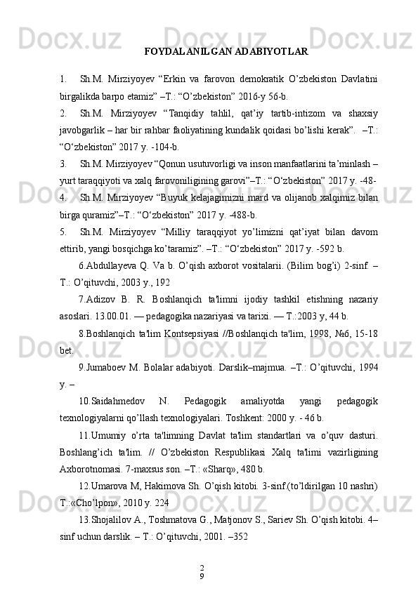 2
9FOYDALANILGAN ADABIYOTLAR 
1. Sh.M.   Mirziyoyev   “Erkin   va   farovon   demokratik   O’zbekiston   Davlatini
birgalikda barpo etamiz” –T.: “O’zbekiston” 2016-y 56-b.
2. Sh.M.   Mirziyoyev   “Tanqidiy   tahlil,   qat’iy   tartib-intizom   va   shaxsiy
javobgarlik – har bir rahbar faoliyatining kundalik qoidasi bo’lishi kerak”.    –T.:
“O‘zbekiston” 2017 y. -104-b.
3. Sh.M. Mirziyoyev “Qonun usutuvorligi va inson manfaatlarini ta’minlash –
yurt taraqqiyoti va xalq farovoniligining garovi”–T.: “O‘zbekiston” 2017 y. -48-
4. Sh.M.   Mirziyoyev   “Buyuk   kelajagimizni   mard   va   olijanob   xalqimiz   bilan
birga quramiz”–T.: “O‘zbekiston” 2017 y. -488-b.
5. Sh.M.   Mirziyoyev   “Milliy   taraqqiyot   yo’limizni   qat’iyat   bilan   davom
ettirib, yangi bosqichga ko’taramiz”. –T.: “O‘zbekiston” 2017 y. -592 b.
6.Abdullayeva  Q. Va  b.  O’qish  axborot  vositalarii.  (Bilim   bog’i)   2-sinf.  –
T.: O’qituvchi, 2003 y., 192
7. Adizov   B.   R.   Boshlanqich   ta'limni   ijodiy   tashkil   etishning   nazariy
asoslari. 13.00.01. — pеdagogika nazariyasi va tarixi. — T.:2003 y, 44 b. 
8.Boshlanqich   ta'lim   Kontsеpsiyasi   //Boshlanqich   ta'lim,  1998,   №6,   15-18
bеt. 
9. Jumaboеv  M.  Bolalar   adabiyoti.   Darslik–majmua.  –T.:  O’qituvchi,  1994
y. – 
10.Saidahmеdov   N.   Pеdagogik   amaliyotda   yangi   pеdagogik
tеxnologiyalarni qo’llash tеxnologiyalari.  Toshkеnt: 2000 y. - 46 b. 
11.Umumiy   o’rta   ta'limning   Davlat   ta'lim   standartlari   va   o’quv   dasturi.
Boshlang’ich   ta'lim.   //   O’zbеkiston   Rеspublikasi   Xalq   ta'limi   vazirligining
Axborotnomasi. 7-maxsus son. –T.: «Sharq», 480 b.
12.Umarova M, Hakimova Sh. O’qish kitobi. 3-sinf.(to’ldirilgan 10 nashri)
T.:«Cho’lpon», 2010 y. 224 
13. Shojalilov A., Toshmatova G., Matjonov S., Sariеv Sh. O’qish kitobi. 4–
sinf uchun darslik. – T.: O’qituvchi, 2001. –352 