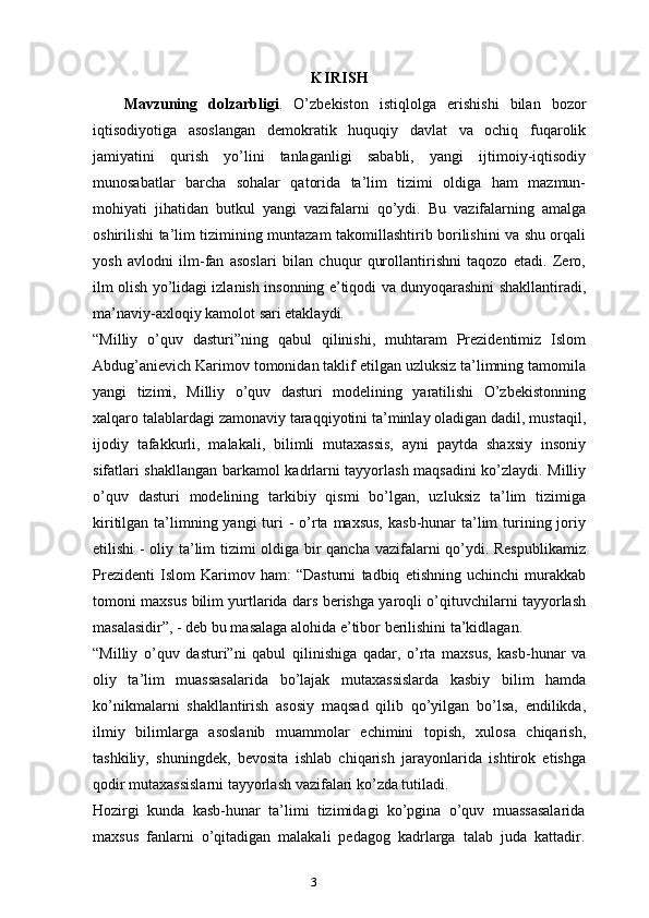 3 KIRISH
Mavzuning   dolzarbligi .   O’zbekiston   istiqlolga   erishishi   bilan   bozor
iqtisodiyotiga   asoslangan   demokratik   huquqiy   davlat   va   ochiq   fuqarolik
jamiyatini   qurish   yo’lini   tanlaganligi   sababli,   yangi   ijtimoiy-iqtisodiy
munosabatlar   barcha   sohalar   qatorida   ta’lim   tizimi   oldiga   ham   mazmun-
mohiyati   jihatidan   butkul   yangi   vazifalarni   qo’ydi.   Bu   vazifalarning   amalga
oshirilishi ta’lim tizimining muntazam takomillashtirib borilishini va shu orqali
yosh   avlodni   ilm-fan   asoslari   bilan   chuqur   qurollantirishni   taqozo   etadi.   Zero,
ilm olish yo’lidagi izlanish insonning e’tiqodi va dunyoqarashini shakllantiradi,
ma’naviy-axloqiy kamolot sari etaklaydi.
“Milliy   o’quv   dasturi”ning   qabul   qilinishi,   muhtaram   Prezidentimiz   Islom
Abdug’anievich Karimov tomonidan taklif etilgan uzluksiz ta’limning tamomila
yangi   tizimi,   Milliy   o’quv   dasturi   modelining   yaratilishi   O’zbekistonning
xalqaro talablardagi zamonaviy taraqqiyotini ta’minlay oladigan dadil, mustaqil,
ijodiy   tafakkurli,   malakali,   bilimli   mutaxassis,   ayni   paytda   shaxsiy   insoniy
sifatlari shakllangan barkamol kadrlarni tayyorlash maqsadini ko’zlaydi. Milliy
o’quv   dasturi   modelining   tarkibiy   qismi   bo’lgan,   uzluksiz   ta’lim   tizimiga
kiritilgan ta’limning yangi  turi  -  o’rta maxsus,  kasb-hunar  ta’lim  turining joriy
etilishi - oliy ta’lim tizimi oldiga bir qancha vazifalarni qo’ydi. Respublikamiz
Prezidenti   Islom   Karimov   ham:   “Dasturni   tadbiq   etishning   uchinchi   murakkab
tomoni maxsus bilim yurtlarida dars berishga yaroqli o’qituvchilarni tayyorlash
masalasidir”, - deb bu masalaga alohida e’tibor berilishini ta’kidlagan. 
“Milliy   o’quv   dasturi”ni   qabul   qilinishiga   qadar,   o’rta   maxsus,   kasb-hunar   va
oliy   ta’lim   muassasalarida   bo’lajak   mutaxassislarda   kasbiy   bilim   hamda
ko’nikmalarni   shakllantirish   asosiy   maqsad   qilib   qo’yilgan   bo’lsa,   endilikda,
ilmiy   bilimlarga   asoslanib   muammolar   echimini   topish,   xulosa   chiqarish,
tashkiliy,   shuningdek,   bevosita   ishlab   chiqarish   jarayonlarida   ishtirok   etishga
qodir mutaxassislarni tayyorlash vazifalari ko’zda tutiladi.
Hozirgi   kunda   kasb-hunar   ta’limi   tizimidagi   ko’pgina   o’quv   muassasalarida
maxsus   fanlarni   o’qitadigan   malakali   pedagog   kadrlarga   talab   juda   kattadir.