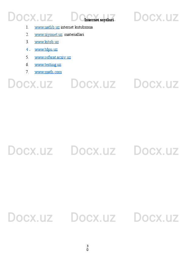 3
0Internet saytlari
1. www.natlib.uz      internet kutubxona
2. www.ziyonet.uz      materiallari
3. www.kitob.uz   
4. www.tdpu.uz   
5. www.referat.arxiv.uz   
6. www.testing.uz   
7. www.math.com    
