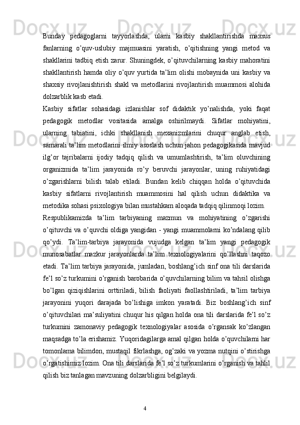 4Bunday   pedagoglarni   tayyorlashda,   ularni   kasbiy   shakllantirishda   maxsus
fanlarning   o’quv-uslubiy   majmuasini   yaratish,   o’qitishning   yangi   metod   va
shakllarini tadbiq etish zarur. Shuningdek, o’qituvchilarning kasbiy mahoratini
shakllantirish  hamda   oliy  o’quv  yurtida   ta’lim   olishi  mobaynida  uni  kasbiy   va
shaxsiy   rivojlanishtirish   shakl   va   metodlarini   rivojlantirish   muammosi   alohida
dolzarblik kasb etadi.
Kasbiy   sifatlar   sohasidagi   izlanishlar   sof   didaktik   yo’nalishda,   yoki   faqat
pedagogik   metodlar   vositasida   amalga   oshirilmaydi.   Sifatlar   mohiyatini,
ularning   tabiatini,   ichki   shakllanish   mexanizmlarini   chuqur   anglab   etish,
samarali ta’lim metodlarini ilmiy asoslash uchun jahon pedagogikasida mavjud
ilg’or   tajribalarni   ijodiy   tadqiq   qilish   va   umumlashtirish,   ta’lim   oluvchining
organizmida   ta’lim   jarayonida   ro’y   beruvchi   jarayonlar,   uning   ruhiyatidagi
o’zgarishlarni   bilish   talab   etiladi.   Bundan   kelib   chiqqan   holda   o’qituvchida
kasbiy   sifatlarni   rivojlantirish   muammosini   hal   qilish   uchun   didaktika   va
metodika sohasi psixologiya bilan mustahkam aloqada tadqiq qilinmoqi lozim.
Respublikamizda   ta’lim   tarbiyaning   mazmun   va   mohiyatining   o’zgarishi
o’qituvchi va o’quvchi oldiga yangidan - yangi muammolarni ko’ndalang qilib
qo’ydi.   Ta’lim-tarbiya   jarayonida   vujudga   kelgan   ta’lim   yangi   pedagogik
munosabatlar   mazkur   jarayonlarda   ta’lim   texnologiyalarini   qo’llashni   taqozo
etadi. Ta’lim tarbiya jarayonida, jumladan, boshlang’ich sinf ona tili darslarida
fe’l so’z turkumini o’rganish barobarida o’quvchilarning bilim va tahsil olishga
bo’lgan   qiziqishlarini   orttiriladi,   bilish   faoliyati   faollashtiriladi,   ta’lim   tarbiya
jarayonini   yuqori   darajada   bo’lishiga   imkon   yaratadi.   Biz   boshlang’ich   sinf
o’qituvchilari ma’suliyatini chuqur his qilgan holda ona tili darslarida fe’l so’z
turkumini   zamonaviy   pedagogik   texnologiyalar   asosida   o’rgansak   ko’zlangan
maqsadga to’la erishamiz. Yuqoridagilarga amal qilgan holda o’quvchilarni har
tomonlama bilimdon, mustaqil fikrlashga, og’zaki va yozma nutqini o’stirishga
o’rgatishimiz lozim. Ona tili darslarida fe’l so’z turkumlarini o’rganish va tahlil
qilish biz tanlagan mavzuning dolzarbligini belgilaydi.  