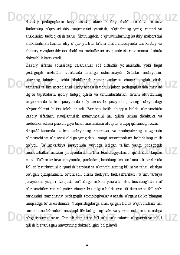 4Bunday   pedagoglarni   tayyorlashda,   ularni   kasbiy   shakllantirishda   maxsus
fanlarning   o’quv-uslubiy   majmuasini   yaratish,   o’qitishning   yangi   metod   va
shakllarini tadbiq etish zarur. Shuningdek, o’qituvchilarning kasbiy mahoratini
shakllantirish  hamda   oliy  o’quv  yurtida   ta’lim   olishi  mobaynida  uni  kasbiy   va
shaxsiy   rivojlanishtirish   shakl   va   metodlarini   rivojlantirish   muammosi   alohida
dolzarblik kasb etadi.
Kasbiy   sifatlar   sohasidagi   izlanishlar   sof   didaktik   yo’nalishda,   yoki   faqat
pedagogik   metodlar   vositasida   amalga   oshirilmaydi.   Sifatlar   mohiyatini,
ularning   tabiatini,   ichki   shakllanish   mexanizmlarini   chuqur   anglab   etish,
samarali ta’lim metodlarini ilmiy asoslash uchun jahon pedagogikasida mavjud
ilg’or   tajribalarni   ijodiy   tadqiq   qilish   va   umumlashtirish,   ta’lim   oluvchining
organizmida   ta’lim   jarayonida   ro’y   beruvchi   jarayonlar,   uning   ruhiyatidagi
o’zgarishlarni   bilish   talab   etiladi.   Bundan   kelib   chiqqan   holda   o’qituvchida
kasbiy   sifatlarni   rivojlantirish   muammosini   hal   qilish   uchun   didaktika   va
metodika sohasi psixologiya bilan mustahkam aloqada tadqiq qilinmoqi lozim.
Respublikamizda   ta’lim   tarbiyaning   mazmun   va   mohiyatining   o’zgarishi
o’qituvchi va o’quvchi oldiga yangidan - yangi muammolarni ko’ndalang qilib
qo’ydi.   Ta’lim-tarbiya   jarayonida   vujudga   kelgan   ta’lim   yangi   pedagogik
munosabatlar   mazkur   jarayonlarda   ta’lim   texnologiyalarini   qo’llashni   taqozo
etadi. Ta’lim tarbiya jarayonida, jumladan, boshlang’ich sinf ona tili darslarida
fe’l so’z turkumini o’rganish barobarida o’quvchilarning bilim va tahsil olishga
bo’lgan   qiziqishlarini   orttiriladi,   bilish   faoliyati   faollashtiriladi,   ta’lim   tarbiya
jarayonini   yuqori   darajada   bo’lishiga   imkon   yaratadi.   Biz   boshlang’ich   sinf
o’qituvchilari ma’suliyatini chuqur his qilgan holda ona tili darslarida fe’l so’z
turkumini   zamonaviy   pedagogik   texnologiyalar   asosida   o’rgansak   ko’zlangan
maqsadga to’la erishamiz. Yuqoridagilarga amal qilgan holda o’quvchilarni har
tomonlama bilimdon, mustaqil fikrlashga, og’zaki va yozma nutqini o’stirishga
o’rgatishimiz lozim. Ona tili darslarida fe’l so’z turkumlarini o’rganish va tahlil
qilish biz tanlagan mavzuning dolzarbligini belgilaydi.