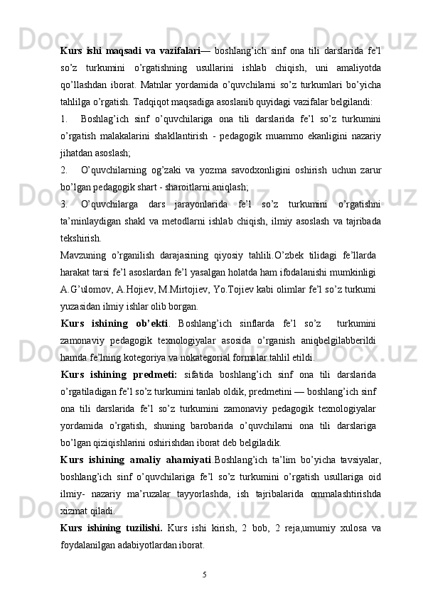 5Kurs   ishi   maqsadi   va   vazifalari —   boshlang’ich   sinf   ona   tili   darslarida   fe’l
so’z   turkumini   o’rgatishning   usullarini   ishlab   chiqish,   uni   amaliyotda
qo’llashdan   iborat.   Matnlar   yordamida   o’quvchilarni   so’z   turkumlari   bo’yicha
tahlilga o’rgatish. Tadqiqot maqsadiga asoslanib quyidagi vazifalar belgilandi:
1. Boshlag’ich   sinf   o’quvchilariga   ona   tili   darslarida   fe’l   so’z   turkumini
o’rgatish   malakalarini   shakllantirish   -   pedagogik   muammo   ekanligini   nazariy
jihatdan asoslash;
2. O’quvchilarning   og’zaki   va   yozma   savodxonligini   oshirish   uchun   zarur
bo’lgan pedagogik shart - sharoitlarni aniqlash;
3. O’quvchilarga   dars   jarayonlarida   fe’l   so’z   turkumini   o’rgatishni
ta’minlaydigan   shakl   va   metodlarni   ishlab   chiqish,   ilmiy   asoslash   va   tajribada
tekshirish.
Mavzuning   o’rganilish   darajasining   qiyosiy   tahlili.O’zbek   tilidagi   fe’llarda
harakat tarsi fe’l asoslardan fe’l yasalgan holatda ham ifodalanishi mumkinligi
A.G’ulomov, A.Hojiev, M.Mirtojiev, Yo.Tojiev kabi olimlar fe’l so’z turkumi
yuzasidan ilmiy ishlar olib borgan.
Kurs   ishining   ob’ekti .   Boshlang’ich   sinflarda   fe’l   so’z     turkumini
zamonaviy   pedagogik   texnologiyalar   asosida   o’rganish   aniqbelgilabberildi
hamda fe’lning kotegoriya va nokategorial formalar tahlil etildi.
Kurs   ishining   predmeti:   sifatida   boshlang’ich   sinf   ona   tili   darslarida
o’rgatiladigan fe’l so’z turkumini tanlab oldik, predmetini — boshlang’ich sinf
ona   tili   darslarida   fe’l   so’z   turkumini   zamonaviy   pedagogik   texnologiyalar
yordamida   o’rgatish,   shuning   barobarida   o’quvchilarni   ona   tili   darslariga
bo’lgan qiziqishlarini oshirishdan iborat deb belgiladik.
Kurs   ishining   amaliy   ahamiyati .Boshlang’ich   ta’lim   bo’yicha   tavsiyalar,
boshlang’ich   sinf   o’quvchilariga   fe’l   so’z   turkumini   o’rgatish   usullariga   oid
ilmiy-   nazariy   ma’ruzalar   tayyorlashda,   ish   tajribalarida   ommalashtirishda
xizmat qiladi.
Kurs   ishining   tuzilishi.   Kurs   ishi   kirish,   2   bob,   2   reja,umumiy   xulosa   va
foydalanilgan adabiyotlardan iborat. 