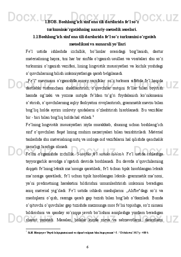 6I.BOB. Boshlang’ich sinf ona tili darslarida fe’l so’z
turkuminio’rgatishning nazariy-metodik asoslari.
1.1 Boshlang’ich sinf ona tili darslarida fe’l so’z turkumini o’rgatish
metodikasi va samarali yo’llari
Fe’l   ustida   ishlashda   izchillik,   bo’limlar   orasidagi   bog’lanish,   dastur
materialining hajmi, tini har bir sinfda o’rganish usullari va vositalari shu so’z
turkumini   o’rganish   vazifasi,   lining   lingvistik   xususiyatlari   va  kichik   yoshdagi
o’quvchilarning bilish imkoniyatlariga qarab belgilanadi.
,,Fe’l" mavzusini o’rganishda asosiy vazifalar: so’z turkumi sifatida fe’l haqida
dastlabki   tushunchani   shakllantirish,   o’quvchilar   nutqini   fe’llar   bilan   boyitish
hamda   og’zaki   va   yozma   nutqda   fe’ldan   to’g’ri   foydalanish   ko’nikmasini
o’stirish, o’quvchilarning aqliy faoliyatini rivojlantirish, grammatik mavzu bilan
bog’liq   holda   ayrim   imloviy   qoidalarni   o’zlashtirish   hisoblanadi.   Bu   vazifalar
bir - biri bilan bog’liq holda hal etiladi. 1
Fe’lning   lingvistik   xususiyatlari   xiyla   murakkab,   shuning   uchun   boshlang’ich
sinf   o’quvchilari   faqat   lining   muhim   nazariyalari   bilan   tanishtiriladi.   Material
tanlashda shu materialning nutq va imloga oid vazifalarni hal qilishda qanchalik
zarurligi hisobga olinadi.
Fe’lni   o’rganishda   izchillik.   3 -sinfda   fe'l   ustida   ishlash.   Fe’l   ustida   ishlashga
tayyorgarlik   savodga   o’rgatish   davrida   boshlanadi.   Bu   davrda   o’quvchilarning
diqqati fe’lning leksik ma’nosiga qaratiladi; fe’l tichun tipik hisoblangan leksik
ma’nosiga   qaratiladi;   fe’l   uchun   tipik  hisoblangan   leksik-   grammatik  ma’noni,
ya’ni   predmetning   harakatini   bildirishni   umumlashtirish   imkonini   beradigan
aniq   material   yig’iladi.   Fe’l   ustida   ishlash   mashqlarini   ,,Alifbe"dagi   so’z   va
mashqlarni   o’qish,   rasmga   qarab   gap   tuzish   bilan   bog’lab   o’tkaziladi.   Bunda
o’qituvchi o’quvchilar gap tuzishda mazmunga mos fe’lni topishga, so’z nimani
bildirishini   va   qanday   so’roqqa   javob   bo’lishini   aniqlashga   yordam   beradigan
sharoit   yaratadi.   Masalan,   bolalar   kuzda   meva   va   sabzavotlarni,   daraxtlarni
1
  Sh.M. Mirziyoyev “Buyuk kelajagimizni mard va olijanob xalqimiz bilan birga quramiz”–T.: “O‘zbekiston” 2017 y. -488-b. 