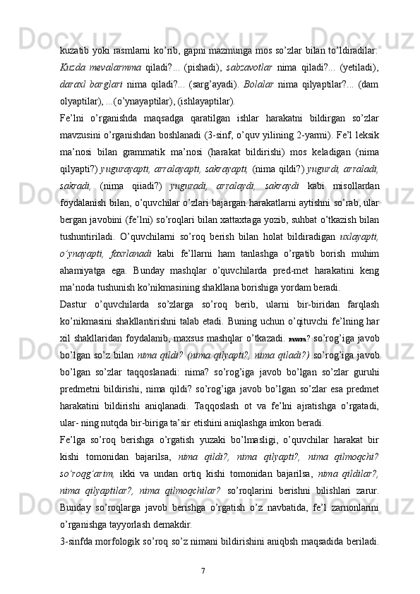 7kuzatib yoki rasmlarni ko’rib, gapni mazmunga mos so’zlar bilan to’ldiradilar:
Kuzda   mevalarmma   qiladi?...   (pishadi),   sabzavotlar   nima   qiladi?...   (yetiladi),
daraxl   barglari   nima   qiladi?...   (sarg’ayadi).   Bolalar   nima   qilyaptilar?...   (dam
olyaptilar), ...(o’ynayaptilar), (ishlayaptilar).
Fe’lni   o’rganishda   maqsadga   qaratilgan   ishlar   harakatni   bildirgan   so’zlar
mavzusini o’rganishdan boshlanadi (3-sinf, o’quv yilining 2-yarmi). Fe’l leksik
ma’nosi   bilan   grammatik   ma’nosi   (harakat   bildirishi)   mos   keladigan   (nima
qilyapti?)   yugurayapti, arralayapti, sakrayapti,   (nima qildi?)   yugurdi, arraladi,
sakradi,   (nima   qiiadi?)   yuguradi,   arralaydi,   sakraydi   kabi   misollardan
foydalanish bilan, o’quvchilar o’zlari bajargan harakatlarni aytishni so’rab, ular
bergan javobini (fe’lni) so’roqlari bilan xattaxtaga yozib, suhbat o’tkazish bilan
tushuntiriladi.   O’quvchilarni   so’roq   berish   bilan   holat   bildiradigan   uxlayapti,
o’ynayapti,   faxrlanadi   kabi   fe’llarni   ham   tanlashga   o’rgatib   borish   muhim
ahamiyatga   ega.   Bunday   mashqlar   o’quvchilarda   pred-met   harakatini   keng
ma’noda tushunish ko’nikmasining shakllana borishiga yordam beradi.
Dastur   o’quvchilarda   so’zlarga   so’roq   berib,   ularni   bir-biridan   farqlash
ko’nikmasini  shakllantirishni  talab etadi. Buning  uchun o’qituvchi  fe’lning har
xil shakllaridan foydalanib, maxsus mashqlar  o’tkazadi.   mwm ?   so’rog’iga javob
bo’lgan   so’z   bilan   nima  qildi?   (nima   qilyapti?,   nima  qiladi?)   so’rog’iga   javob
bo’lgan   so’zlar   taqqoslanadi:   nima?   so’rog’iga   javob   bo’lgan   so’zlar   guruhi
predmetni   bildirishi,   nima   qildi?   so’rog’iga   javob   bo’lgan   so’zlar   esa   predmet
harakatini   bildirishi   aniqlanadi.   Taqqoslash   ot   va   fe’lni   ajratishga   o’rgatadi,
ular- ning nutqda bir-biriga ta’sir etishini aniqlashga imkon beradi.
Fe’lga   so’roq   berishga   o’rgatish   yuzaki   bo’lmasligi,   o’quvchilar   harakat   bir
kishi   tomonidan   bajarilsa,   nima   qildi?,   nima   qilyapti?,   nima   qilmoqchi?
so’roqg’arim,   ikki   va   undan   ortiq   kishi   tomonidan   bajarilsa,   nima   qildilar?,
nima   qilyaptilar?,   nima   qilmoqchilar?   so’roqlarini   berishni   bilishlari   zarur.
Bunday   so’roqlarga   javob   berishga   o’rgatish   o’z   navbatida,   fe’l   zarnonlarini
o’rganishga tayyorlash demakdir.
3-sinfda morfologik so’roq so’z nimani bildirishini aniqbsh maqsadida beriladi. 