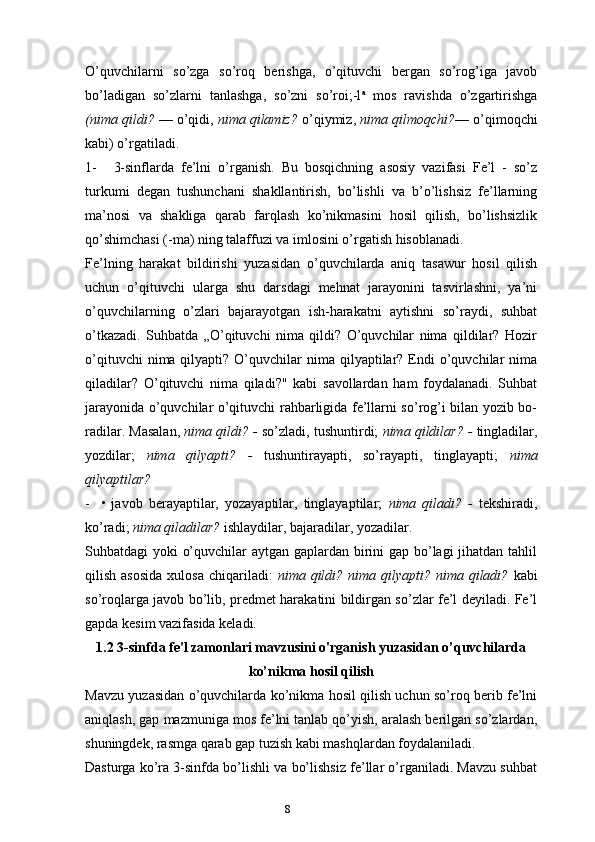 8O’quvchilarni   so’zga   so’roq   berishga,   o’qituvchi   bergan   so’rog’iga   javob
bo’ladigan   so’zlarni   tanlashga,   so’zni   so’roi;-l a
  mos   ravishda   o’zgartirishga
(nima qildi?  — o’qidi,  nima qilamiz?  o’qiymiz,  nima qilmoqchi? — o’qimoqchi
kabi) o’rgatiladi.
1- 3-sinflarda   fe’lni   o’rganish.   Bu   bosqichning   asosiy   vazifasi   Fe’l   -   so’z
turkumi   degan   tushunchani   shakllantirish,   bo’lishli   va   b’o’lishsiz   fe’llarning
ma’nosi   va   shakliga   qarab   farqlash   ko’nikmasini   hosil   qilish,   bo’lishsizlik
qo’shimchasi (-ma) ning talaffuzi va imlosini o’rgatish hisoblanadi.
Fe’lning   harakat   bildirishi   yuzasidan   o’quvchilarda   aniq   tasawur   hosil   qilish
uchun   o’qituvchi   ularga   shu   darsdagi   mehnat   jarayonini   tasvirlashni,   ya’ni
o’quvchilarning   o’zlari   bajarayotgan   ish-harakatni   aytishni   so’raydi,   suhbat
o’tkazadi.   Suhbatda   „O’qituvchi   nima   qildi?   O’quvchilar   nima   qildilar?   Hozir
o’qituvchi   nima qilyapti?  O’quvchilar   nima qilyaptilar? Endi  o’quvchilar  nima
qiladilar?   O’qituvchi   nima   qiladi?"   kabi   savollardan   ham   foydalanadi.   Suhbat
jarayonida o’quvchilar o’qituvchi rahbarligida fe’llarni so’rog’i bilan yozib bo-
radilar. Masalan,   nima qildi? -  so’zladi, tushuntirdi;  nima qildilar? -  tingladilar,
yozdilar;   nima   qilyapti?   -   tushuntirayapti,   so’rayapti,   tinglayapti;   nima
qilyaptilar?
- •   javob   berayaptilar,   yozayaptilar,   tinglayaptilar;   nima   qiladi?   -   tekshiradi,
ko’radi;  nima qiladilar?  ishlaydilar, bajaradilar, yozadilar.
Suhbatdagi yoki o’quvchilar  aytgan gaplardan birini gap bo’lagi  jihatdan tahlil
qilish  asosida  xulosa  chiqariladi:   nima qildi?  nima  qilyapti? nima  qiladi?   kabi
so’roqlarga javob bo’lib, predmet harakatini bildirgan so’zlar fe’l deyiladi. Fe’l
gapda kesim vazifasida keladi.
1.2 3 -sinfda fe'l zamonlari mavzusini o'rganish yuzasidan o’quvchilarda
ko’nikma hosil qilish
Mavzu yuzasidan o’quvchilarda ko’nikma hosil qilish uchun so’roq berib fe’lni
aniqlash, gap mazmuniga mos fe’lni tanlab qo’yish, aralash berilgan so’zlardan,
shuningdek, rasmga qarab gap tuzish kabi mashqlardan foydalaniladi.
Dasturga ko’ra 3-sinfda bo’lishli va bo’lishsiz fe’llar o’rganiladi. Mavzu suhbat