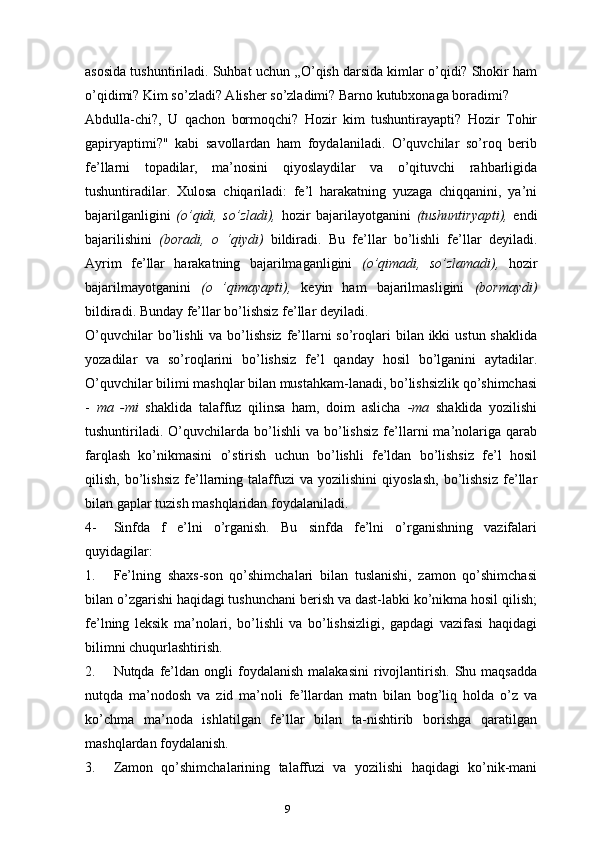 9asosida tushuntiriladi. Suhbat uchun ,,O’qish darsida kimlar o’qidi? Shokir ham
o’qidimi? Kim so’zladi? Alisher so’zladimi? Barno kutubxonaga boradimi?
Abdulla-chi?,   U   qachon   bormoqchi?   Hozir   kim   tushuntirayapti?   Hozir   Tohir
gapiryaptimi?"   kabi   savollardan   ham   foydalaniladi.   O’quvchilar   so’roq   berib
fe’llarni   topadilar,   ma’nosini   qiyoslaydilar   va   o’qituvchi   rahbarligida
tushuntiradilar.   Xulosa   chiqariladi:   fe’l   harakatning   yuzaga   chiqqanini,   ya’ni
bajarilganligini   (o’qidi,   so’zladi),   hozir   bajarilayotganini   (tushuntiryapti),   endi
bajarilishini   (boradi,   o   ‘qiydi)   bildiradi.   Bu   fe’llar   bo’lishli   fe’llar   deyiladi.
Ayrim   fe’llar   harakatning   bajarilmaganligini   (o’qimadi,   so’zlamadi),   hozir
bajarilmayotganini   (o   ’qimayapti),   keyin   ham   bajarilmasligini   (bormaydi)
bildiradi. Bunday fe’llar bo’lishsiz fe’llar deyiladi.
O’quvchilar  bo’lishli  va bo’lishsiz  fe’llarni  so’roqlari  bilan ikki  ustun shaklida
yozadilar   va   so’roqlarini   bo’lishsiz   fe’l   qanday   hosil   bo’lganini   aytadilar.
O’quvchilar bilimi mashqlar bilan mustahkam-lanadi, bo’lishsizlik qo’shimchasi
-   ma   -mi   shaklida   talaffuz   qilinsa   ham,   doim   aslicha   -ma   shaklida   yozilishi
tushuntiriladi.   O’quvchilarda   bo’lishli   va   bo’lishsiz   fe’llarni   ma’nolariga  qarab
farqlash   ko’nikmasini   o’stirish   uchun   bo’lishli   fe’ldan   bo’lishsiz   fe’l   hosil
qilish,   bo’lishsiz   fe’llarning   talaffuzi   va  yozilishini   qiyoslash,   bo’lishsiz   fe’llar
bilan gaplar tuzish mashqlaridan foydalaniladi.
4- Sinfda   f   e’lni   o’rganish.   Bu   sinfda   fe’lni   o’rganishning   vazifalari
quyidagilar:
1. Fe’lning   shaxs-son   qo’shimchalari   bilan   tuslanishi,   zamon   qo’shimchasi
bilan o’zgarishi haqidagi tushunchani berish va dast-labki ko’nikma hosil qilish;
fe’lning   leksik   ma’nolari,   bo’lishli   va   bo’lishsizligi,   gapdagi   vazifasi   haqidagi
bilimni chuqurlashtirish.
2. Nutqda  fe’ldan  ongli  foydalanish  malakasini  rivojlantirish.  Shu  maqsadda
nutqda   ma’nodosh   va   zid   ma’noli   fe’llardan   matn   bilan   bog’liq   holda   o’z   va
ko’chma   ma’noda   ishlatilgan   fe’llar   bilan   ta-nishtirib   borishga   qaratilgan
mashqlardan foydalanish.
3. Zamon   qo’shimchalarining   talaffuzi   va   yozilishi   haqidagi   ko’nik-mani