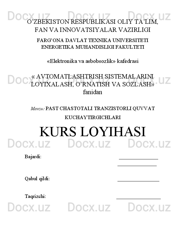 O’ZBEKISTON RESPUBLIKASI OLIY TA’LIM,
FAN VA INNOVATSIYALAR VAZIRLIGI
FARG’ONA DAVLAT TEXNIKA UNIVERSITETI
ENERGETIKA MUHANDISLIGI FAKULTETI
«Elektronika va asbobsozlik» kafedrasi
«   AVTOMATLASHTRISH SISTEMALARINI
LOYIXALASH, O’RNATISH VA SOZLASH»
fanidan
Mavzu :   PAST CHASTOTALI TRANZISTORLI QUVVAT
KUCHAYTIRGICHLARI
KURS LOYIHASI
Bajardi:                                              _______________
                                                                _______________
                                                 
Qabul qildi:                                ________________
Taqrizchi:        _________________ 