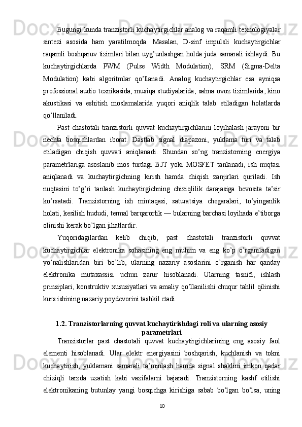 Bugungi kunda tranzistorli kuchaytirgichlar analog va raqamli texnologiyalar
sintezi   asosida   ham   yaratilmoqda.   Masalan,   D-sinf   impulsli   kuchaytirgichlar
raqamli boshqaruv tizimlari bilan uyg’unlashgan holda juda samarali ishlaydi. Bu
kuchaytirgichlarda   PWM   (Pulse   Width   Modulation),   SRM   (Sigma-Delta
Modulation)   kabi   algoritmlar   qo’llanadi.   Analog   kuchaytirgichlar   esa   ayniqsa
professional audio texnikasida, musiqa studiyalarida, sahna ovoz tizimlarida, kino
akustikasi   va   eshitish   moslamalarida   yuqori   aniqlik   talab   etiladigan   holatlarda
qo’llaniladi.
Past   chastotali   tranzistorli   quvvat   kuchaytirgichlarini   loyihalash   jarayoni   bir
nechta   bosqichlardan   iborat.   Dastlab   signal   diapazoni,   yuklama   turi   va   talab
etiladigan   chiqish   quvvati   aniqlanadi.   Shundan   so’ng   tranzistorning   energiya
parametrlariga   asoslanib   mos   turdagi   BJT   yoki   MOSFET   tanlanadi,   ish   nuqtasi
aniqlanadi   va   kuchaytirgichning   kirish   hamda   chiqish   zanjirlari   quriladi.   Ish
nuqtasini   to’g’ri   tanlash   kuchaytirgichning   chiziqlilik   darajasiga   bevosita   ta’sir
ko’rsatadi.   Tranzistorning   ish   mintaqasi,   saturatsiya   chegaralari,   to’yinganlik
holati, kesilish hududi, termal barqarorlik — bularning barchasi loyihada e’tiborga
olinishi kerak bo’lgan jihatlardir.
Yuqoridagilardan   kelib   chiqib,   past   chastotali   tranzistorli   quvvat
kuchaytirgichlar   elektronika   sohasining   eng   muhim   va   eng   ko’p   o’rganiladigan
yo’nalishlaridan   biri   bo’lib,   ularning   nazariy   asoslarini   o’rganish   har   qanday
elektronika   mutaxassisi   uchun   zarur   hisoblanadi.   Ularning   tasnifi,   ishlash
prinsiplari, konstruktiv xususiyatlari  va amaliy qo’llanilishi  chuqur  tahlil qilinishi
kurs ishining nazariy poydevorini tashkil etadi.
1.2. Tranzistorlarning quvvat kuchaytirishdagi roli va ularning asosiy
parametrlari
Tranzistorlar   past   chastotali   quvvat   kuchaytirgichlarining   eng   asosiy   faol
elementi   hisoblanadi.   Ular   elektr   energiyasini   boshqarish,   kuchlanish   va   tokni
kuchaytirish,   yuklamani   samarali   ta’minlash   hamda   signal   shaklini   imkon   qadar
chiziqli   tarzda   uzatish   kabi   vazifalarni   bajaradi.   Tranzistorning   kashf   etilishi
elektronikaning   butunlay   yangi   bosqichga   kirishiga   sabab   bo’lgan   bo’lsa,   uning
10 