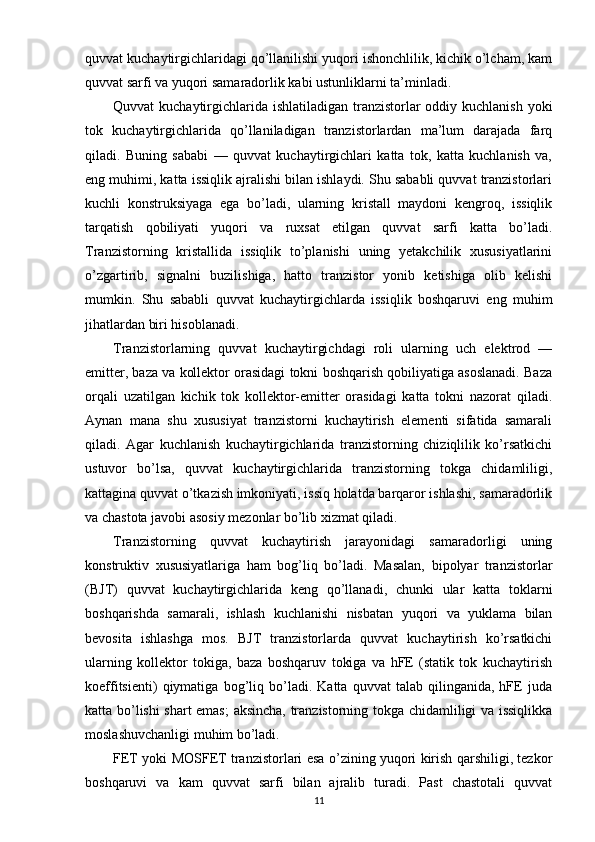 quvvat kuchaytirgichlaridagi qo’llanilishi yuqori ishonchlilik, kichik o’lcham, kam
quvvat sarfi va yuqori samaradorlik kabi ustunliklarni ta’minladi.
Quvvat kuchaytirgichlarida ishlatiladigan tranzistorlar oddiy kuchlanish yoki
tok   kuchaytirgichlarida   qo’llaniladigan   tranzistorlardan   ma’lum   darajada   farq
qiladi.   Buning   sababi   —   quvvat   kuchaytirgichlari   katta   tok,   katta   kuchlanish   va,
eng muhimi, katta issiqlik ajralishi bilan ishlaydi. Shu sababli quvvat tranzistorlari
kuchli   konstruksiyaga   ega   bo’ladi,   ularning   kristall   maydoni   kengroq,   issiqlik
tarqatish   qobiliyati   yuqori   va   ruxsat   etilgan   quvvat   sarfi   katta   bo’ladi.
Tranzistorning   kristallida   issiqlik   to’planishi   uning   yetakchilik   xususiyatlarini
o’zgartirib,   signalni   buzilishiga,   hatto   tranzistor   yonib   ketishiga   olib   kelishi
mumkin.   Shu   sababli   quvvat   kuchaytirgichlarda   issiqlik   boshqaruvi   eng   muhim
jihatlardan biri hisoblanadi.
Tranzistorlarning   quvvat   kuchaytirgichdagi   roli   ularning   uch   elektrod   —
emitter, baza va kollektor orasidagi tokni boshqarish qobiliyatiga asoslanadi. Baza
orqali   uzatilgan   kichik   tok   kollektor-emitter   orasidagi   katta   tokni   nazorat   qiladi.
Aynan   mana   shu   xususiyat   tranzistorni   kuchaytirish   elementi   sifatida   samarali
qiladi.   Agar   kuchlanish   kuchaytirgichlarida   tranzistorning   chiziqlilik   ko’rsatkichi
ustuvor   bo’lsa,   quvvat   kuchaytirgichlarida   tranzistorning   tokga   chidamliligi,
kattagina quvvat o’tkazish imkoniyati, issiq holatda barqaror ishlashi, samaradorlik
va chastota javobi asosiy mezonlar bo’lib xizmat qiladi.
Tranzistorning   quvvat   kuchaytirish   jarayonidagi   samaradorligi   uning
konstruktiv   xususiyatlariga   ham   bog’liq   bo’ladi.   Masalan,   bipolyar   tranzistorlar
(BJT)   quvvat   kuchaytirgichlarida   keng   qo’llanadi,   chunki   ular   katta   toklarni
boshqarishda   samarali,   ishlash   kuchlanishi   nisbatan   yuqori   va   yuklama   bilan
bevosita   ishlashga   mos.   BJT   tranzistorlarda   quvvat   kuchaytirish   ko’rsatkichi
ularning   kollektor   tokiga,   baza   boshqaruv   tokiga   va   hFE   (statik   tok   kuchaytirish
koeffitsienti)   qiymatiga   bog’liq   bo’ladi.   Katta   quvvat   talab   qilinganida,   hFE   juda
katta bo’lishi shart emas;  aksincha, tranzistorning tokga chidamliligi va issiqlikka
moslashuvchanligi muhim bo’ladi.
FET yoki MOSFET tranzistorlari esa o’zining yuqori kirish qarshiligi, tezkor
boshqaruvi   va   kam   quvvat   sarfi   bilan   ajralib   turadi.   Past   chastotali   quvvat
11 