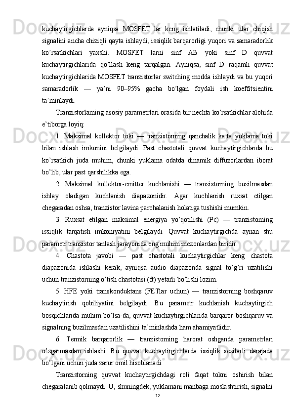 kuchaytirgichlarda   ayniqsa   MOSFET   lar   keng   ishlatiladi,   chunki   ular   chiqish
signalini ancha chiziqli qayta ishlaydi, issiqlik barqarorligi yuqori va samaradorlik
ko’rsatkichlari   yaxshi.   MOSFET   larni   sinf   AB   yoki   sinf   D   quvvat
kuchaytirgichlarida   qo’llash   keng   tarqalgan.   Ayniqsa,   sinf   D   raqamli   quvvat
kuchaytirgichlarida MOSFET tranzistorlar switching modda ishlaydi va bu yuqori
samaradorlik   —   ya’ni   90–95%   gacha   bo’lgan   foydali   ish   koeffitsientini
ta’minlaydi.
Tranzistorlarning asosiy parametrlari orasida bir nechta ko’rsatkichlar alohida
e’tiborga loyiq:
1.   Maksimal   kollektor   toki   —   tranzistorning   qanchalik   katta   yuklama   toki
bilan   ishlash   imkonini   belgilaydi.   Past   chastotali   quvvat   kuchaytirgichlarda   bu
ko’rsatkich   juda   muhim,   chunki   yuklama   odatda   dinamik   diffuzorlardan   iborat
bo’lib, ular past qarshilikka ega.
2.   Maksimal   kollektor-emitter   kuchlanishi   —   tranzistorning   buzilmasdan
ishlay   oladigan   kuchlanish   diapazonidir.   Agar   kuchlanish   ruxsat   etilgan
chegaradan oshsa, tranzistor lavina parchalanish holatiga tushishi mumkin.
3.   Ruxsat   etilgan   maksimal   energiya   yo’qotilishi   (Pc)   —   tranzistorning
issiqlik   tarqatish   imkoniyatini   belgilaydi.   Quvvat   kuchaytirgichda   aynan   shu
parametr tranzistor tanlash jarayonida eng muhim mezonlardan biridir.
4.   Chastota   javobi   —   past   chastotali   kuchaytirgichlar   keng   chastota
diapazonida   ishlashi   kerak,   ayniqsa   audio   diapazonda   signal   to’g’ri   uzatilishi
uchun tranzistorning o’tish chastotasi (ft) yetarli bo’lishi lozim.
5.   HFE   yoki   transkonduktans   (FETlar   uchun)   —   tranzistorning   boshqaruv
kuchaytirish   qobiliyatini   belgilaydi.   Bu   parametr   kuchlanish   kuchaytirgich
bosqichlarida muhim bo’lsa-da, quvvat kuchaytirgichlarida barqaror boshqaruv va
signalning buzilmasdan uzatilishini ta’minlashda ham ahamiyatlidir.
6.   Termik   barqarorlik   —   tranzistorning   harorat   oshganda   parametrlari
o’zgarmasdan   ishlashi.   Bu   quvvat   kuchaytirgichlarda   issiqlik   sezilarli   darajada
bo’lgani uchun juda zarur omil hisoblanadi.
Tranzistorning   quvvat   kuchaytirgichdagi   roli   faqat   tokni   oshirish   bilan
chegaralanib qolmaydi. U, shuningdek, yuklamani manbaga moslashtirish, signalni
12 