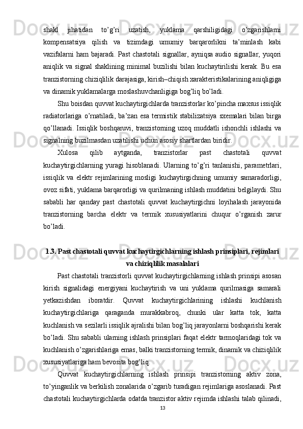 shakl   jihatidan   to’g’ri   uzatish,   yuklama   qarshiligidagi   o’zgarishlarni
kompensatsiya   qilish   va   tizimdagi   umumiy   barqarorlikni   ta’minlash   kabi
vazifalarni  ham  bajaradi. Past  chastotali  signallar,  ayniqsa audio signallar,  yuqori
aniqlik   va   signal   shaklining   minimal   buzilishi   bilan   kuchaytirilishi   kerak.   Bu   esa
tranzistorning chiziqlilik darajasiga, kirish–chiqish xarakteristikalarining aniqligiga
va dinamik yuklamalarga moslashuvchanligiga bog’liq bo’ladi.
Shu boisdan quvvat kuchaytirgichlarda tranzistorlar ko’pincha maxsus issiqlik
radiatorlariga   o’rnatiladi,   ba’zan   esa   termistik   stabilizatsiya   sxemalari   bilan   birga
qo’llanadi. Issiqlik boshqaruvi, tranzistorning uzoq muddatli ishonchli  ishlashi  va
signalning buzilmasdan uzatilishi uchun asosiy shartlardan biridir.
Xulosa   qilib   aytganda,   tranzistorlar   past   chastotali   quvvat
kuchaytirgichlarning   yuragi   hisoblanadi.   Ularning   to’g’ri   tanlanishi,   parametrlari,
issiqlik   va   elektr   rejimlarining   mosligi   kuchaytirgichning   umumiy   samaradorligi,
ovoz sifati, yuklama barqarorligi va qurilmaning ishlash muddatini belgilaydi. Shu
sababli   har   qanday   past   chastotali   quvvat   kuchaytirgichni   loyihalash   jarayonida
tranzistorning   barcha   elektr   va   termik   xususiyatlarini   chuqur   o’rganish   zarur
bo’ladi.
1.3. Past chastotali quvvat kuchaytirgichlarning ishlash prinsiplari, rejimlari
va chiziqlilik masalalari
Past chastotali tranzistorli quvvat kuchaytirgichlarning ishlash prinsipi asosan
kirish   signalidagi   energiyani   kuchaytirish   va   uni   yuklama   qurilmasiga   samarali
yetkazishdan   iboratdir.   Quvvat   kuchaytirgichlarining   ishlashi   kuchlanish
kuchaytirgichlariga   qaraganda   murakkabroq,   chunki   ular   katta   tok,   katta
kuchlanish va sezilarli issiqlik ajralishi bilan bog’liq jarayonlarni boshqarishi kerak
bo’ladi. Shu sababli ularning ishlash prinsiplari faqat elektr tarmoqlaridagi tok va
kuchlanish o’zgarishlariga emas, balki tranzistorning termik, dinamik va chiziqlilik
xususiyatlariga ham bevosita bog’liq.
Quvvat   kuchaytirgichlarning   ishlash   prinsipi   tranzistorning   aktiv   zona,
to’yinganlik va berkilish zonalarida o’zgarib turadigan rejimlariga asoslanadi. Past
chastotali kuchaytirgichlarda odatda tranzistor aktiv rejimda ishlashi talab qilinadi,
13 