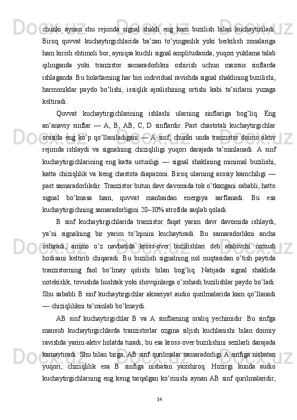 chunki   aynan   shu   rejimda   signal   shakli   eng   kam   buzilish   bilan   kuchaytiriladi.
Biroq   quvvat   kuchaytirgichlarida   ba’zan   to’yinganlik   yoki   berkilish   zonalariga
ham kirish ehtimoli bor, ayniqsa kuchli signal amplitudasida, yuqori yuklama talab
qilinganda   yoki   tranzistor   samaradorlikni   oshirish   uchun   maxsus   sinflarda
ishlaganda. Bu holatlarning har biri individual ravishda signal shaklining buzilishi,
harmoniklar   paydo   bo’lishi,   issiqlik   ajralishining   ortishi   kabi   ta’sirlarni   yuzaga
keltiradi.
Quvvat   kuchaytirgichlarining   ishlashi   ularning   sinflariga   bog’liq.   Eng
an’anaviy   sinflar   —   A,   B,   AB,   C,   D   sinflardir.   Past   chastotali   kuchaytirgichlar
orasida   eng   ko’p   qo’llaniladigani   —   A   sinf,   chunki   unda   tranzistor   doimo   aktiv
rejimda   ishlaydi   va   signalning   chiziqliligi   yuqori   darajada   ta’minlanadi.   A   sinf
kuchaytirgichlarining   eng   katta   ustunligi   —   signal   shaklining   minimal   buzilishi,
katta   chiziqlilik   va   keng   chastota   diapazoni.   Biroq   ularning   asosiy   kamchiligi   —
past samaradorlikdir. Tranzistor butun davr davomida tok o’tkazgani sababli, hatto
signal   bo’lmasa   ham,   quvvat   manbaidan   energiya   sarflanadi.   Bu   esa
kuchaytirgichning samaradorligini 20–30% atrofida saqlab qoladi.
B   sinf   kuchaytirgichlarida   tranzistor   faqat   yarim   davr   davomida   ishlaydi,
ya’ni   signalning   bir   yarim   to’lqinini   kuchaytiradi.   Bu   samaradorlikni   ancha
oshiradi,   ammo   o’z   navbatida   kross-over   buzilishlari   deb   ataluvchi   noxush
hodisani   keltirib   chiqaradi.   Bu   buzilish   signalning   nol   nuqtasidan   o’tish   paytida
tranzistorning   faol   bo’lmay   qolishi   bilan   bog’liq.   Natijada   signal   shaklida
notekislik, tovushda hushtak yoki shovqinlarga o’xshash buzilishlar paydo bo’ladi.
Shu   sababli   B   sinf   kuchaytirgichlar   aksariyat   audio   qurilmalarida   kam   qo’llanadi
— chiziqlilikni ta’minlab bo’lmaydi.
AB   sinf   kuchaytirgichlar   B   va   A   sinflarning   oraliq   yechimidir.   Bu   sinfga
mansub   kuchaytirgichlarda   tranzistorlar   ozgina   siljish   kuchlanishi   bilan   doimiy
ravishda yarim-aktiv holatda turadi, bu esa kross-over buzilishini sezilarli darajada
kamaytiradi. Shu bilan birga, AB sinf qurilmalar samaradorligi A sinfiga nisbatan
yuqori,   chiziqlilik   esa   B   sinfiga   nisbatan   yaxshiroq.   Hozirgi   kunda   audio
kuchaytirgichlarning   eng   keng   tarqalgan   ko’rinishi   aynan   AB   sinf   qurilmalaridir,
14 