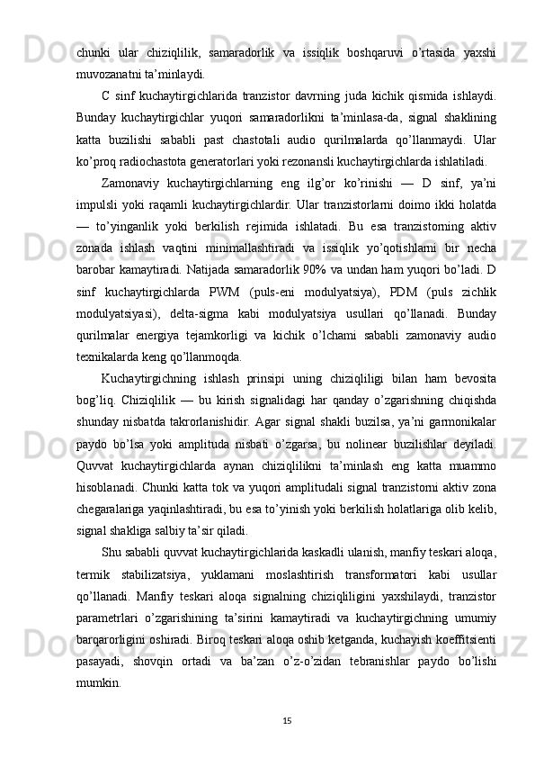 chunki   ular   chiziqlilik,   samaradorlik   va   issiqlik   boshqaruvi   o’rtasida   yaxshi
muvozanatni ta’minlaydi.
C   sinf   kuchaytirgichlarida   tranzistor   davrning   juda   kichik   qismida   ishlaydi.
Bunday   kuchaytirgichlar   yuqori   samaradorlikni   ta’minlasa-da,   signal   shaklining
katta   buzilishi   sababli   past   chastotali   audio   qurilmalarda   qo’llanmaydi.   Ular
ko’proq radiochastota generatorlari yoki rezonansli kuchaytirgichlarda ishlatiladi.
Zamonaviy   kuchaytirgichlarning   eng   ilg’or   ko’rinishi   —   D   sinf,   ya’ni
impulsli   yoki   raqamli   kuchaytirgichlardir.   Ular   tranzistorlarni   doimo   ikki   holatda
—   to’yinganlik   yoki   berkilish   rejimida   ishlatadi.   Bu   esa   tranzistorning   aktiv
zonada   ishlash   vaqtini   minimallashtiradi   va   issiqlik   yo’qotishlarni   bir   necha
barobar kamaytiradi. Natijada samaradorlik 90% va undan ham yuqori bo’ladi. D
sinf   kuchaytirgichlarda   PWM   (puls-eni   modulyatsiya),   PDM   (puls   zichlik
modulyatsiyasi),   delta-sigma   kabi   modulyatsiya   usullari   qo’llanadi.   Bunday
qurilmalar   energiya   tejamkorligi   va   kichik   o’lchami   sababli   zamonaviy   audio
texnikalarda keng qo’llanmoqda.
Kuchaytirgichning   ishlash   prinsipi   uning   chiziqliligi   bilan   ham   bevosita
bog’liq.   Chiziqlilik   —   bu   kirish   signalidagi   har   qanday   o’zgarishning   chiqishda
shunday   nisbatda   takrorlanishidir.   Agar   signal   shakli   buzilsa,   ya’ni   garmonikalar
paydo   bo’lsa   yoki   amplituda   nisbati   o’zgarsa,   bu   nolinear   buzilishlar   deyiladi.
Quvvat   kuchaytirgichlarda   aynan   chiziqlilikni   ta’minlash   eng   katta   muammo
hisoblanadi. Chunki  katta tok va yuqori  amplitudali  signal  tranzistorni  aktiv zona
chegaralariga yaqinlashtiradi, bu esa to’yinish yoki berkilish holatlariga olib kelib,
signal shakliga salbiy ta’sir qiladi.
Shu sababli quvvat kuchaytirgichlarida kaskadli ulanish, manfiy teskari aloqa,
termik   stabilizatsiya,   yuklamani   moslashtirish   transformatori   kabi   usullar
qo’llanadi.   Manfiy   teskari   aloqa   signalning   chiziqliligini   yaxshilaydi,   tranzistor
parametrlari   o’zgarishining   ta’sirini   kamaytiradi   va   kuchaytirgichning   umumiy
barqarorligini oshiradi. Biroq teskari aloqa oshib ketganda, kuchayish koeffitsienti
pasayadi,   shovqin   ortadi   va   ba’zan   o’z-o’zidan   tebranishlar   paydo   bo’lishi
mumkin.
15 