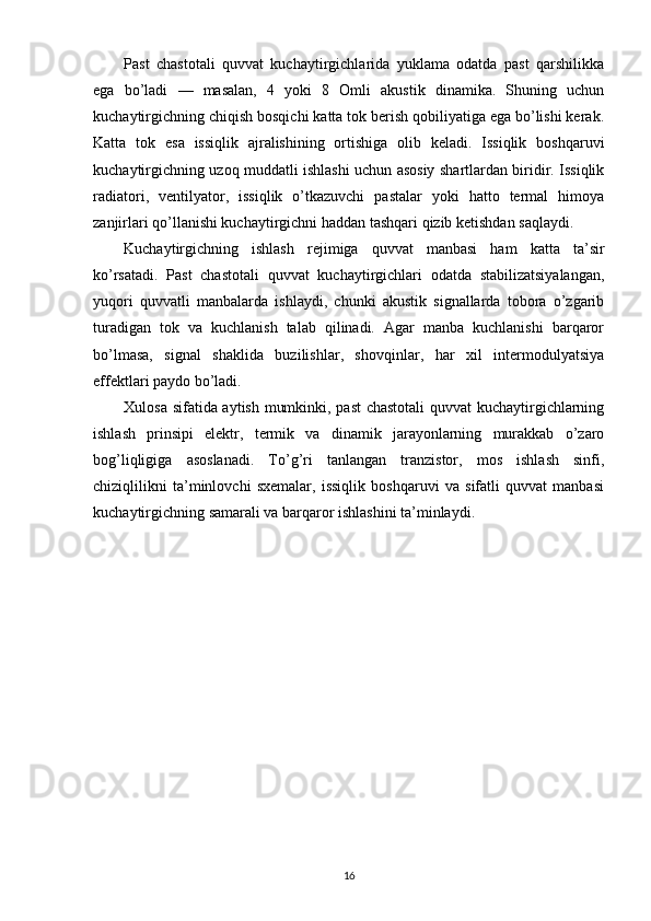 Past   chastotali   quvvat   kuchaytirgichlarida   yuklama   odatda   past   qarshilikka
ega   bo’ladi   —   masalan,   4   yoki   8   Omli   akustik   dinamika.   Shuning   uchun
kuchaytirgichning chiqish bosqichi katta tok berish qobiliyatiga ega bo’lishi kerak.
Katta   tok   esa   issiqlik   ajralishining   ortishiga   olib   keladi.   Issiqlik   boshqaruvi
kuchaytirgichning uzoq muddatli ishlashi uchun asosiy shartlardan biridir. Issiqlik
radiatori,   ventilyator,   issiqlik   o’tkazuvchi   pastalar   yoki   hatto   termal   himoya
zanjirlari qo’llanishi kuchaytirgichni haddan tashqari qizib ketishdan saqlaydi.
Kuchaytirgichning   ishlash   rejimiga   quvvat   manbasi   ham   katta   ta’sir
ko’rsatadi.   Past   chastotali   quvvat   kuchaytirgichlari   odatda   stabilizatsiyalangan,
yuqori   quvvatli   manbalarda   ishlaydi,   chunki   akustik   signallarda   tobora   o’zgarib
turadigan   tok   va   kuchlanish   talab   qilinadi.   Agar   manba   kuchlanishi   barqaror
bo’lmasa,   signal   shaklida   buzilishlar,   shovqinlar,   har   xil   intermodulyatsiya
effektlari paydo bo’ladi.
Xulosa sifatida aytish mumkinki, past chastotali  quvvat kuchaytirgichlarning
ishlash   prinsipi   elektr,   termik   va   dinamik   jarayonlarning   murakkab   o’zaro
bog’liqligiga   asoslanadi.   To’g’ri   tanlangan   tranzistor,   mos   ishlash   sinfi,
chiziqlilikni   ta’minlovchi   sxemalar,   issiqlik   boshqaruvi   va   sifatli   quvvat   manbasi
kuchaytirgichning samarali va barqaror ishlashini ta’minlaydi.
16 