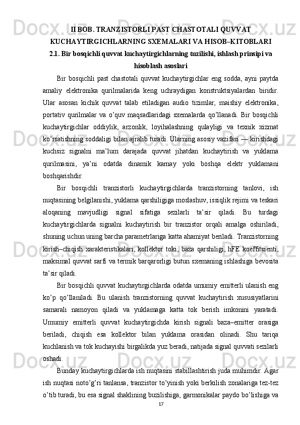 II BOB. TRANZISTORLI PAST CHASTOTALI QUVVAT
KUCHAYTIRGICHLARNING SXEMALARI VA HISOB–KITOBLARI
2.1. Bir bosqichli quvvat kuchaytirgichlarning tuzilishi, ishlash prinsipi va
hisoblash asoslari
Bir   bosqichli   past   chastotali   quvvat   kuchaytirgichlar   eng   sodda,   ayni   paytda
amaliy   elektronika   qurilmalarida   keng   uchraydigan   konstruktsiyalardan   biridir.
Ular   asosan   kichik   quvvat   talab   etiladigan   audio   tizimlar,   maishiy   elektronika,
portativ   qurilmalar   va   o’quv   maqsadlaridagi   sxemalarda   qo’llanadi.   Bir   bosqichli
kuchaytirgichlar   oddiylik,   arzonlik,   loyihalashning   qulayligi   va   texnik   xizmat
ko’rsatishning soddaligi bilan ajralib turadi. Ularning asosiy vazifasi — kirishdagi
kuchsiz   signalni   ma’lum   darajada   quvvat   jihatdan   kuchaytirish   va   yuklama
qurilmasini,   ya’ni   odatda   dinamik   karnay   yoki   boshqa   elektr   yuklamani
boshqarishdir.
Bir   bosqichli   tranzistorli   kuchaytirgichlarda   tranzistorning   tanlovi,   ish
nuqtasining belgilanishi, yuklama qarshiligiga moslashuv, issiqlik rejimi va teskari
aloqaning   mavjudligi   signal   sifatiga   sezilarli   ta’sir   qiladi.   Bu   turdagi
kuchaytirgichlarda   signalni   kuchaytirish   bir   tranzistor   orqali   amalga   oshiriladi,
shuning uchun uning barcha parametrlariga katta ahamiyat beriladi. Tranzistorning
kirish–chiqish   xarakteristikalari,   kollektor   toki,   baza   qarshiligi,   hFE   koeffitsienti,
maksimal quvvat sarfi va termik barqarorligi butun sxemaning ishlashiga bevosita
ta’sir qiladi.
Bir bosqichli quvvat kuchaytirgichlarda odatda umumiy emitterli ulanish eng
ko’p   qo’llaniladi.   Bu   ulanish   tranzistorning   quvvat   kuchaytirish   xususiyatlarini
samarali   namoyon   qiladi   va   yuklamaga   katta   tok   berish   imkonini   yaratadi.
Umumiy   emitterli   quvvat   kuchaytirgichda   kirish   signali   baza–emitter   orasiga
beriladi,   chiqish   esa   kollektor   bilan   yuklama   orasidan   olinadi.   Shu   tariqa
kuchlanish va tok kuchayishi birgalikda yuz beradi, natijada signal quvvati sezilarli
oshadi.
Bunday kuchaytirgichlarda ish nuqtasini stabillashtirish juda muhimdir. Agar
ish nuqtasi noto’g’ri tanlansa, tranzistor to’yinish yoki berkilish zonalariga tez-tez
o’tib turadi, bu esa signal shaklining buzilishiga, garmonikalar paydo bo’lishiga va
17 