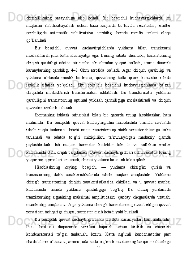 chiziqlilikning   pasayishiga   olib   keladi.   Bir   bosqichli   kuchaytirgichlarda   ish
nuqtasini   stabilizatsiyalash   uchun   baza   zanjirida   bo’luvchi   rezistorlar,   emitter
qarshiligida   avtomatik   stabilizatsiya   qarshiligi   hamda   manfiy   teskari   aloqa
qo’llaniladi.
Bir   bosqichli   quvvat   kuchaytirgichlarda   yuklama   bilan   tranzistorni
moslashtirish   juda   katta   ahamiyatga   ega.   Buning   sababi   shundaki,   tranzistorning
chiqish   qarshiligi   odatda   bir   necha   o’n   ohmdan   yuqori   bo’ladi,   ammo   dinamik
karnaylarning   qarshiligi   4–8   Ohm   atrofida   bo’ladi.   Agar   chiqish   qarshiligi   va
yuklama   o’rtasida   moslik   bo’lmasa,   quvvatning   katta   qismi   tranzistor   ichida
issiqlik   sifatida   yo’qoladi.   Shu   bois   bir   bosqichli   kuchaytirgichlarda   ba’zan
chiqishda   moslashtirish   transformatori   ishlatiladi.   Bu   transformator   yuklama
qarshiligini   tranzistorning   optimal   yuklash   qarshiligiga   moslashtiradi   va   chiqish
quvvatini sezilarli oshiradi.
Sxemaning   ishlash   prinsiplari   bilan   bir   qatorda   uning   hisoblashlari   ham
muhimdir.   Bir   bosqichli   quvvat   kuchaytirgichni   hisoblashda   birinchi   navbatda
ishchi   nuqta   tanlanadi.   Ishchi   nuqta   tranzistorning   statik   xarakteristikasiga   ko’ra
tanlanadi   va   odatda   to’g’ri   chiziqlilikni   ta’minlaydigan   markaziy   qismda
joylashtiriladi.   Ish   nuqtasi   tranzistor   kollektor   toki   Ic   va   kollektor–emitter
kuchlanishi UCE orqali belgilanadi. Quvvat kuchaytirgichlari uchun odatda Ic ning
yuqoriroq qiymatlari tanlanadi, chunki yuklama katta tok talab qiladi.
Hisoblashning   keyingi   bosqichi   —   yuklama   chizig’ini   qurish   va
tranzistorning   statik   xarakteristikalarida   ishchi   nuqtani   aniqlashdir.   Yuklama
chizig’i   tranzistorning   chiqish   xarakteristikasida   chiziladi   va   u   quvvat   manbai
kuchlanishi   hamda   yuklama   qarshiligiga   bog’liq.   Bu   chiziq   yordamida
tranzistorning   signalning   maksimal   amplitudasini   qanday   chegaralarda   uzatishi
mumkinligi aniqlanadi. Agar yuklama chizig’i tranzistorning ruxsat etilgan quvvat
zonasidan tashqariga chiqsa, tranzistor qizib ketadi yoki buziladi.
Bir bosqichli quvvat kuchaytirgichlarda chastota xususiyatlari ham muhimdir.
Past   chastotali   diapazonda   vazifani   bajarish   uchun   kiritish   va   chiqarish
kondensatorlari   to’g’ri   tanlanishi   lozim.   Katta   sig’imli   kondensatorlar   past
chastotalarni o’tkazadi, ammo juda katta sig’im tranzistorning barqaror ishlashiga
18 