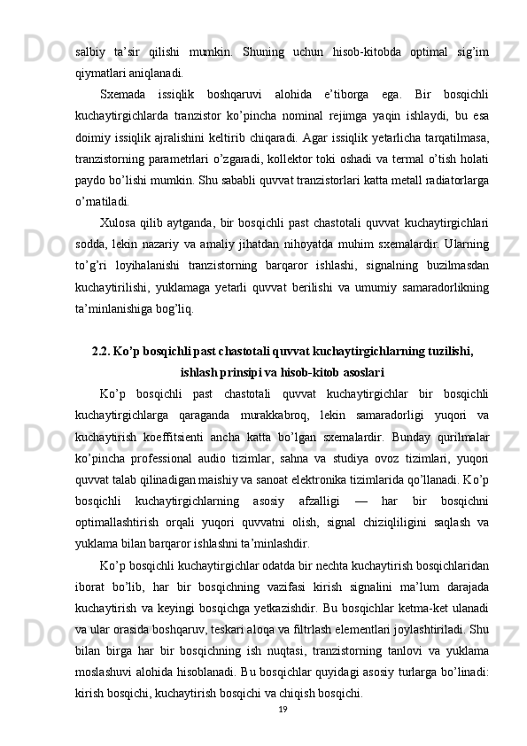 salbiy   ta’sir   qilishi   mumkin.   Shuning   uchun   hisob-kitobda   optimal   sig’im
qiymatlari aniqlanadi.
Sxemada   issiqlik   boshqaruvi   alohida   e’tiborga   ega.   Bir   bosqichli
kuchaytirgichlarda   tranzistor   ko’pincha   nominal   rejimga   yaqin   ishlaydi,   bu   esa
doimiy  issiqlik  ajralishini  keltirib  chiqaradi.   Agar  issiqlik  yetarlicha  tarqatilmasa,
tranzistorning parametrlari o’zgaradi, kollektor toki  oshadi  va termal o’tish holati
paydo bo’lishi mumkin. Shu sababli quvvat tranzistorlari katta metall radiatorlarga
o’rnatiladi.
Xulosa   qilib   aytganda,   bir   bosqichli   past   chastotali   quvvat   kuchaytirgichlari
sodda,   lekin   nazariy   va   amaliy   jihatdan   nihoyatda   muhim   sxemalardir.   Ularning
to’g’ri   loyihalanishi   tranzistorning   barqaror   ishlashi,   signalning   buzilmasdan
kuchaytirilishi,   yuklamaga   yetarli   quvvat   berilishi   va   umumiy   samaradorlikning
ta’minlanishiga bog’liq.
2.2. Ko’p bosqichli past chastotali quvvat kuchaytirgichlarning tuzilishi,
ishlash prinsipi va hisob-kitob asoslari
Ko’p   bosqichli   past   chastotali   quvvat   kuchaytirgichlar   bir   bosqichli
kuchaytirgichlarga   qaraganda   murakkabroq,   lekin   samaradorligi   yuqori   va
kuchaytirish   koeffitsienti   ancha   katta   bo’lgan   sxemalardir.   Bunday   qurilmalar
ko’pincha   professional   audio   tizimlar,   sahna   va   studiya   ovoz   tizimlari,   yuqori
quvvat talab qilinadigan maishiy va sanoat elektronika tizimlarida qo’llanadi. Ko’p
bosqichli   kuchaytirgichlarning   asosiy   afzalligi   —   har   bir   bosqichni
optimallashtirish   orqali   yuqori   quvvatni   olish,   signal   chiziqliligini   saqlash   va
yuklama bilan barqaror ishlashni ta’minlashdir.
Ko’p bosqichli kuchaytirgichlar odatda bir nechta kuchaytirish bosqichlaridan
iborat   bo’lib,   har   bir   bosqichning   vazifasi   kirish   signalini   ma’lum   darajada
kuchaytirish   va   keyingi   bosqichga   yetkazishdir.   Bu   bosqichlar   ketma-ket   ulanadi
va ular orasida boshqaruv, teskari aloqa va filtrlash elementlari joylashtiriladi. Shu
bilan   birga   har   bir   bosqichning   ish   nuqtasi,   tranzistorning   tanlovi   va   yuklama
moslashuvi  alohida hisoblanadi. Bu bosqichlar quyidagi asosiy turlarga bo’linadi:
kirish bosqichi, kuchaytirish bosqichi va chiqish bosqichi.
19 