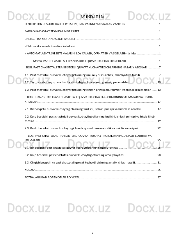 MUNDARIJA
O’ZBEKISTON RESPUBLIKASI OLIY TA’LIM, FAN VA INNOVATSIYALAR VAZIRLIGI ......................................... 1
FARG’ONA DAVLAT TEXNIKA UNIVERSITETI ................................................................................................ 1
ENERGETIKA MUHANDISLIGI FAKULTETI ..................................................................................................... 1
«Elektronika va asbobsozlik» kafedrasi ....................................................................................................... 1
« AVTOMATLASHTRISH SISTEMALARINI LOYIXALASH, O’RNATISH VA SOZLASH» fanidan .......................... 1
Mavzu:  PAST CHASTOTALI TRANZISTORLI QUVVAT KUCHAYTIRGICHLARI ........................................ 1
I BOB. PAST CHASTOTALI TRANZISTORLI QUVVAT KUCHAYTIRGICHLARNING NAZARIY ASOSLARI .............. 7
1.1. Past chastotali quvvat kuchaytirgichlarning umumiy tushunchasi, ahamiyati va tasnifi ....................... 7
1.2. Tranzistorlarning quvvat kuchaytirishdagi roli va ularning asosiy parametrlari .................................. 10
1.3. Past chastotali quvvat kuchaytirgichlarning ishlash prinsiplari, rejimlari va chiziqlilik masalalari ....... 13
II BOB. TRANZISTORLI PAST CHASTOTALI QUVVAT KUCHAYTIRGICHLARNING SXEMALARI VA HISOB–
KITOBLARI .................................................................................................................................................. 17
2.1. Bir bosqichli quvvat kuchaytirgichlarning tuzilishi, ishlash prinsipi va hisoblash asoslari ................... 17
2.2. Ko’p bosqichli past chastotali quvvat kuchaytirgichlarning tuzilishi, ishlash prinsipi va hisob-kitob 
asoslari ...................................................................................................................................................... 19
2.3. Past chastotali quvvat kuchaytirgichlarda quvvat, samaradorlik va issiqlik nazariyasi ........................ 22
III BOB. PAST CHASTOTALI TRANZISTORLI QUVVAT KUCHAYTIRGICHLARNING AMALIY LOYIHASI VA 
SXEMALARI ................................................................................................................................................ 25
3.1. Bir bosqichli past chastotali quvvat kuchaytirgichning amaliy loyihasi ............................................... 25
3.2. Ko’p bosqichli past chastotali quvvat kuchaytirgichlarning amaliy loyihasi ........................................ 28
3.3. Chiqish bosqichi va past chastotali quvvat kuchaytirgichning amaliy ishlash tavsifi ........................... 31
XULOSA ...................................................................................................................................................... 35
FOYDALANILGAN ADABIYOTLAR RO’YXATI ................................................................................................ 37
2 