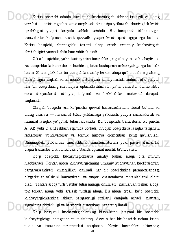 Kirish   bosqichi   odatda   kuchlanish   kuchaytirgich   sifatida   ishlaydi   va   uning
vazifasi — kirish signalini zarur amplituda darajasiga yetkazish, shuningdek kirish
qarshiligini   yuqori   darajada   ushlab   turishdir.   Bu   bosqichda   ishlatiladigan
tranzistorlar   ko’pincha   kichik   quvvatli,   yuqori   kirish   qarshiligiga   ega   bo’ladi.
Kirish   bosqichi,   shuningdek,   teskari   aloqa   orqali   umumiy   kuchaytirgich
chiziqliligini yaxshilashda ham ishtirok etadi.
O’rta bosqichlar, ya’ni kuchaytirish bosqichlari, signalni yanada kuchaytiradi.
Bu bosqichlarda tranzistorlar kuchliroq tokni boshqarish imkoniyatiga ega bo’lishi
lozim. Shuningdek, har bir bosqichda manfiy teskari aloqa qo’llanilishi signalning
chiziqliligini saqlash va harmonik distorsiyani kamaytirishda muhim rol o’ynaydi.
Har   bir   bosqichning   ish   nuqtasi   optimallashtiriladi,   ya’ni   tranzistor   doimo   aktiv
zona   chegaralarida   ishlaydi,   to’yinish   va   berkilishdan   maksimal   darajada
saqlanadi.
Chiqish   bosqichi   esa   ko’pincha   quvvat   tranzistorlaridan   iborat   bo’ladi   va
uning   vazifasi   —   maksimal   tokni   yuklamaga   yetkazish,   yuqori   samaradorlik   va
minimal   issiqlik   yo’qotish   bilan   ishlashdir.   Bu   bosqichda   tranzistorlar   ko’pincha
A, AB yoki  D sinf  ishlash rejimida bo’ladi. Chiqish bosqichida issiqlik tarqatish,
radiatorlar,   ventilyatorlar   va   termik   himoya   elementlari   keng   qo’llaniladi.
Shuningdek,   yuklamani   moslashtirish   transformatorlari   yoki   passiv   elementlar
orqali tranzistor bilan dinamika o’rtasida optimal moslik ta’minlanadi.
Ko’p   bosqichli   kuchaytirgichlarda   manfiy   teskari   aloqa   o’ta   muhim
hisoblanadi.   Teskari   aloqa   kuchaytirgichning   umumiy   kuchaytirish   koeffitsientini
barqarorlashtiradi,   chiziqlilikni   oshiradi,   har   bir   bosqichning   parametrlaridagi
o’zgarishlar   ta’sirini   kamaytiradi   va   yuqori   chastotalarda   tebranishlarni   oldini
oladi. Teskari aloqa turli usullar bilan amalga oshiriladi: kuchlanish teskari aloqa,
tok   teskari   aloqa   yoki   aralash   turdagi   aloqa.   Bu   aloqa   orqali   ko’p   bosqichli
kuchaytirgichlarning   ishlash   barqarorligi   sezilarli   darajada   oshadi,   xususan,
signalning chiziqliligi va harmonik distorsiyasi nazorat qilinadi.
Ko’p   bosqichli   kuchaytirgichlarning   hisob-kitob   jarayoni   bir   bosqichli
kuchaytirgichga   qaraganda   murakkabroq.   Avvalo   har   bir   bosqich   uchun   ishchi
nuqta   va   tranzistor   parametrlari   aniqlanadi.   Keyin   bosqichlar   o’rtasidagi
20 