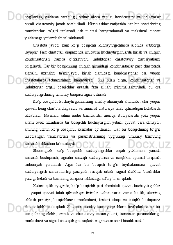 bog’lanish,   yuklama   qarshiligi,   teskari   aloqa   zanjiri,   kondensator   va   induktorlar
orqali   chastotaviy   javob   tekshiriladi.   Hisoblashlar   natijasida   har   bir   bosqichning
tranzistorlari   to’g’ri   tanlanadi,   ish   nuqtasi   barqarorlanadi   va   maksimal   quvvat
yuklamaga yetkazilishi ta’minlanadi.
Chastota   javobi   ham   ko’p   bosqichli   kuchaytirgichlarda   alohida   e’tiborga
loyiqdir. Past chastotali diapazonda ishlovchi kuchaytirgichlarda kirish va chiqish
kondensatorlari   hamda   o’tkazuvchi   induktorlar   chastotaviy   xususiyatlarni
belgilaydi.   Har   bir   bosqichning   chiqish   qismidagi   kondensatorlar   past   chastotada
signalni   uzatishni   ta’minlaydi,   kirish   qismidagi   kondensatorlar   esa   yuqori
chastotalarda   tebranishlarni   kamaytiradi.   Shu   bilan   birga,   kondensatorlar   va
induktorlar   orqali   bosqichlar   orasida   faza   siljishi   minimallashtiriladi,   bu   esa
kuchaytirgichning umumiy barqarorligini oshiradi.
Ko’p   bosqichli   kuchaytirgichlarning   amaliy   ahamiyati   shundaki,   ular   yuqori
quvvat, keng chastota diapazoni va minimal distorsiya talab qilinadigan holatlarda
ishlatiladi.   Masalan,   sahna   audio   tizimlarida,   musiqa   studiyalarida   yoki   yuqori
sifatli   ovoz   tizimlarida   bir   bosqichli   kuchaytirgich   yetarli   quvvat   bera   olmaydi,
shuning   uchun   ko’p   bosqichli   sxemalar   qo’llanadi.   Har   bir   bosqichning   to’g’ri
hisoblangan   tranzistorlari   va   parametrlarining   uyg’unligi   umumiy   tizimning
samarali ishlashini ta’minlaydi.
Shuningdek,   ko’p   bosqichli   kuchaytirgichlar   orqali   yuklamani   yanada
samarali   boshqarish,   signalni   chiziqli   kuchaytirish   va   issiqlikni   optimal   tarqatish
imkoniyati   yaratiladi.   Agar   har   bir   bosqich   to’g’ri   loyihalanmasa,   quvvat
kuchaytirgich   samaradorligi   pasayadi,   issiqlik   ortadi,   signal   shaklida   buzilishlar
yuzaga keladi va tizimning barqaror ishlashiga salbiy ta’sir qiladi.
Xulosa qilib aytganda, ko’p bosqichli past chastotali quvvat kuchaytirgichlar
—   yuqori   quvvat   talab   qilinadigan   tizimlar   uchun   zarur   vosita   bo’lib,   ularning
ishlash   prinsipi,   bosqichlararo   moslashuvi,   teskari   aloqa   va   issiqlik   boshqaruvi
chuqur tahlil talab qiladi. Shu bois, bunday kuchaytirgichlarni loyihalashda har bir
bosqichning   elektr,   termik   va   chastotaviy   xususiyatlari,   tranzistor   parametrlariga
moslashuvi va signal chiziqliligini saqlash eng muhim shart hisoblanadi.ʼ
21 