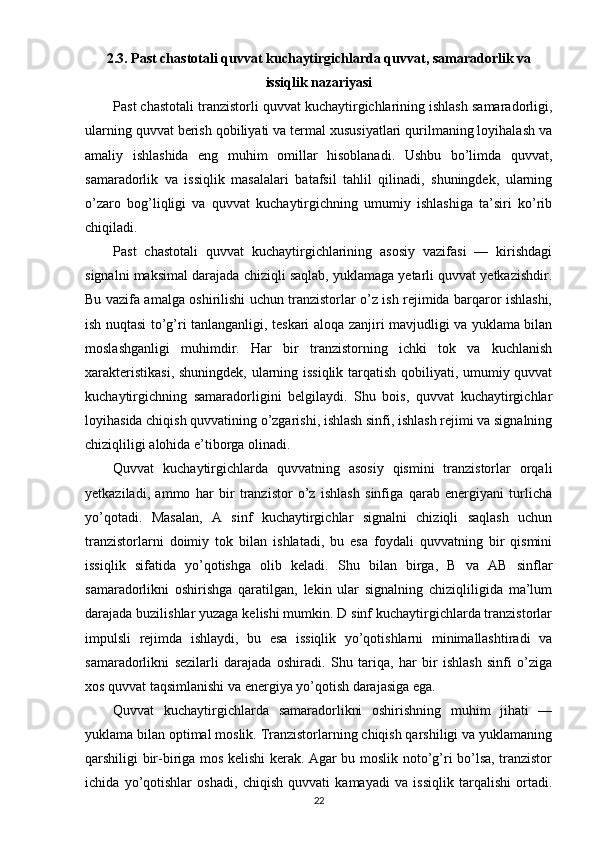 2.3. Past chastotali quvvat kuchaytirgichlarda quvvat, samaradorlik va
issiqlik nazariyasi
Past chastotali tranzistorli quvvat kuchaytirgichlarining ishlash samaradorligi,
ularning quvvat berish qobiliyati va termal xususiyatlari qurilmaning loyihalash va
amaliy   ishlashida   eng   muhim   omillar   hisoblanadi.   Ushbu   bo’limda   quvvat,
samaradorlik   va   issiqlik   masalalari   batafsil   tahlil   qilinadi,   shuningdek,   ularning
o’zaro   bog’liqligi   va   quvvat   kuchaytirgichning   umumiy   ishlashiga   ta’siri   ko’rib
chiqiladi.
Past   chastotali   quvvat   kuchaytirgichlarining   asosiy   vazifasi   —   kirishdagi
signalni maksimal darajada chiziqli saqlab, yuklamaga yetarli quvvat yetkazishdir.
Bu vazifa amalga oshirilishi uchun tranzistorlar o’z ish rejimida barqaror ishlashi,
ish nuqtasi to’g’ri tanlanganligi, teskari aloqa zanjiri mavjudligi va yuklama bilan
moslashganligi   muhimdir.   Har   bir   tranzistorning   ichki   tok   va   kuchlanish
xarakteristikasi, shuningdek, ularning issiqlik tarqatish qobiliyati, umumiy quvvat
kuchaytirgichning   samaradorligini   belgilaydi.   Shu   bois,   quvvat   kuchaytirgichlar
loyihasida chiqish quvvatining o’zgarishi, ishlash sinfi, ishlash rejimi va signalning
chiziqliligi alohida e’tiborga olinadi.
Quvvat   kuchaytirgichlarda   quvvatning   asosiy   qismini   tranzistorlar   orqali
yetkaziladi,   ammo   har   bir   tranzistor   o’z   ishlash   sinfiga   qarab   energiyani   turlicha
yo’qotadi.   Masalan,   A   sinf   kuchaytirgichlar   signalni   chiziqli   saqlash   uchun
tranzistorlarni   doimiy   tok   bilan   ishlatadi,   bu   esa   foydali   quvvatning   bir   qismini
issiqlik   sifatida   yo’qotishga   olib   keladi.   Shu   bilan   birga,   B   va   AB   sinflar
samaradorlikni   oshirishga   qaratilgan,   lekin   ular   signalning   chiziqliligida   ma’lum
darajada buzilishlar yuzaga kelishi mumkin. D sinf kuchaytirgichlarda tranzistorlar
impulsli   rejimda   ishlaydi,   bu   esa   issiqlik   yo’qotishlarni   minimallashtiradi   va
samaradorlikni   sezilarli   darajada   oshiradi.   Shu   tariqa,   har   bir   ishlash   sinfi   o’ziga
xos quvvat taqsimlanishi va energiya yo’qotish darajasiga ega.
Quvvat   kuchaytirgichlarda   samaradorlikni   oshirishning   muhim   jihati   —
yuklama bilan optimal moslik. Tranzistorlarning chiqish qarshiligi va yuklamaning
qarshiligi bir-biriga mos kelishi kerak. Agar bu moslik noto’g’ri bo’lsa, tranzistor
ichida   yo’qotishlar   oshadi,   chiqish   quvvati   kamayadi   va   issiqlik   tarqalishi   ortadi.
22 