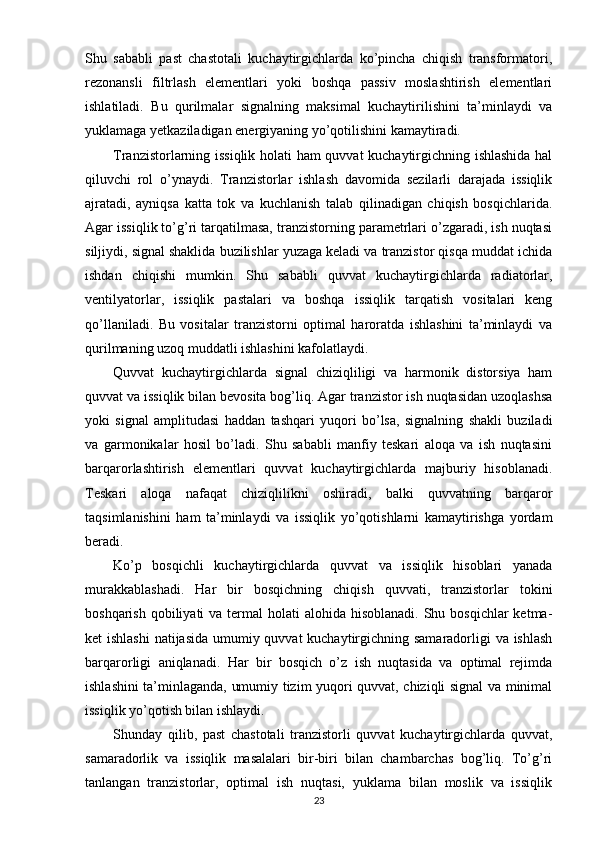 Shu   sababli   past   chastotali   kuchaytirgichlarda   ko’pincha   chiqish   transformatori,
rezonansli   filtrlash   elementlari   yoki   boshqa   passiv   moslashtirish   elementlari
ishlatiladi.   Bu   qurilmalar   signalning   maksimal   kuchaytirilishini   ta’minlaydi   va
yuklamaga yetkaziladigan energiyaning yo’qotilishini kamaytiradi.
Tranzistorlarning issiqlik holati ham quvvat kuchaytirgichning ishlashida hal
qiluvchi   rol   o’ynaydi.   Tranzistorlar   ishlash   davomida   sezilarli   darajada   issiqlik
ajratadi,   ayniqsa   katta   tok   va   kuchlanish   talab   qilinadigan   chiqish   bosqichlarida.
Agar issiqlik to’g’ri tarqatilmasa, tranzistorning parametrlari o’zgaradi, ish nuqtasi
siljiydi, signal shaklida buzilishlar yuzaga keladi va tranzistor qisqa muddat ichida
ishdan   chiqishi   mumkin.   Shu   sababli   quvvat   kuchaytirgichlarda   radiatorlar,
ventilyatorlar,   issiqlik   pastalari   va   boshqa   issiqlik   tarqatish   vositalari   keng
qo’llaniladi.   Bu   vositalar   tranzistorni   optimal   haroratda   ishlashini   ta’minlaydi   va
qurilmaning uzoq muddatli ishlashini kafolatlaydi.
Quvvat   kuchaytirgichlarda   signal   chiziqliligi   va   harmonik   distorsiya   ham
quvvat va issiqlik bilan bevosita bog’liq. Agar tranzistor ish nuqtasidan uzoqlashsa
yoki   signal   amplitudasi   haddan   tashqari   yuqori   bo’lsa,   signalning   shakli   buziladi
va   garmonikalar   hosil   bo’ladi.   Shu   sababli   manfiy   teskari   aloqa   va   ish   nuqtasini
barqarorlashtirish   elementlari   quvvat   kuchaytirgichlarda   majburiy   hisoblanadi.
Teskari   aloqa   nafaqat   chiziqlilikni   oshiradi,   balki   quvvatning   barqaror
taqsimlanishini   ham   ta’minlaydi   va   issiqlik   yo’qotishlarni   kamaytirishga   yordam
beradi.
Ko’p   bosqichli   kuchaytirgichlarda   quvvat   va   issiqlik   hisoblari   yanada
murakkablashadi.   Har   bir   bosqichning   chiqish   quvvati,   tranzistorlar   tokini
boshqarish qobiliyati  va termal  holati  alohida hisoblanadi.  Shu bosqichlar  ketma-
ket ishlashi  natijasida umumiy quvvat  kuchaytirgichning samaradorligi va ishlash
barqarorligi   aniqlanadi.   Har   bir   bosqich   o’z   ish   nuqtasida   va   optimal   rejimda
ishlashini ta’minlaganda, umumiy tizim yuqori quvvat, chiziqli signal va minimal
issiqlik yo’qotish bilan ishlaydi.
Shunday   qilib,   past   chastotali   tranzistorli   quvvat   kuchaytirgichlarda   quvvat,
samaradorlik   va   issiqlik   masalalari   bir-biri   bilan   chambarchas   bog’liq.   To’g’ri
tanlangan   tranzistorlar,   optimal   ish   nuqtasi,   yuklama   bilan   moslik   va   issiqlik
23 