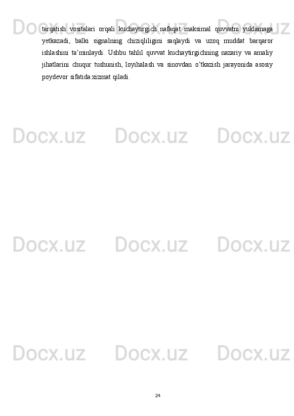 tarqatish   vositalari   orqali   kuchaytirgich   nafaqat   maksimal   quvvatni   yuklamaga
yetkazadi,   balki   signalning   chiziqliligini   saqlaydi   va   uzoq   muddat   barqaror
ishlashini   ta’minlaydi.   Ushbu   tahlil   quvvat   kuchaytirgichning   nazariy   va   amaliy
jihatlarini   chuqur   tushunish,   loyihalash   va   sinovdan   o’tkazish   jarayonida   asosiy
poydevor sifatida xizmat qiladi.
24 
