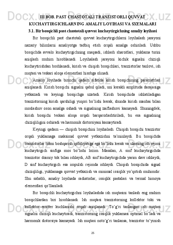 III BOB. PAST CHASTOTALI TRANZISTORLI QUVVAT
KUCHAYTIRGICHLARNING AMALIY LOYIHASI VA SXEMALARI
3.1. Bir bosqichli past chastotali quvvat kuchaytirgichning amaliy loyihasi
Bir   bosqichli   past   chastotali   quvvat   kuchaytirgichlarni   loyihalash   jarayoni
nazariy   bilimlarni   amaliyotga   tadbiq   etish   orqali   amalga   oshiriladi.   Ushbu
bosqichda   avvalo   kuchaytirgichning   maqsadi,   ishlash   sharoitlari,   yuklama   turini
aniqlash   muhim   hisoblanadi.   Loyihalash   jarayoni   kichik   signalni   chiziqli
kuchaytirishdan boshlanadi, kirish va chiqish bosqichlari, tranzistorlar tanlovi, ish
nuqtasi va teskari aloqa elementlari hisobga olinadi.
Amaliy   loyihada   birinchi   qadam   sifatida   kirish   bosqichining   parametrlari
aniqlanadi. Kirish bosqichi  signalni qabul qiladi, uni kerakli amplituda darajasiga
yetkazadi   va   keyingi   bosqichga   uzatadi.   Kirish   bosqichida   ishlatiladigan
tranzistorning   kirish   qarshiligi   yuqori   bo’lishi   kerak,   shunda   kirish   manbai   bilan
moslashuv   oson   amalga   oshadi   va   signalning   zaiflashuvi   kamayadi.   Shuningdek,
kirish   bosqichi   teskari   aloqa   orqali   barqarorlashtiriladi,   bu   esa   signalning
chiziqliligini oshiradi va harmonik distorsiyani kamaytiradi.
Keyingi  qadam  — chiqish  bosqichini  loyihalash.  Chiqish bosqichi  tranzistor
orqali   yuklamaga   maksimal   quvvat   yetkazishni   ta’minlaydi.   Bu   bosqichda
tranzistorlar tokni boshqarish qobiliyatiga ega bo’lishi kerak va ularning ish rejimi
kuchaytirgich   sinfiga   mos   bo’lishi   lozim.   Masalan,   A   sinf   kuchaytirgichda
tranzistor doimiy tok bilan ishlaydi, AB sinf kuchaytirgichda yarim davr ishlaydi,
D   sinf   kuchaytirgich   esa   impulsli   rejimda   ishlaydi.   Chiqish   bosqichida   signal
chiziqliligi, yuklamaga quvvat yetkazish  va minimal  issiqlik yo’qotish muhimdir.
Shu   sababli,   amaliy   loyihada   radiatorlar,   issiqlik   pastalari   va   termal   himoya
elementlari qo’llaniladi.
Bir   bosqichli   kuchaytirgichni   loyihalashda   ish   nuqtasini   tanlash   eng   muhim
bosqichlardan   biri   hisoblanadi.   Ish   nuqtasi   tranzistorning   kollektor   toki   va
kollektor–emitter   kuchlanishi   orqali   aniqlanadi.   To’g’ri   tanlangan   ish   nuqtasi
signalni chiziqli kuchaytiradi, tranzistorning issiqlik yuklamasi optimal bo’ladi va
harmonik   distorsiya   kamayadi.   Ish   nuqtasi   noto’g’ri   tanlansa,   tranzistor   to’yinish
25 