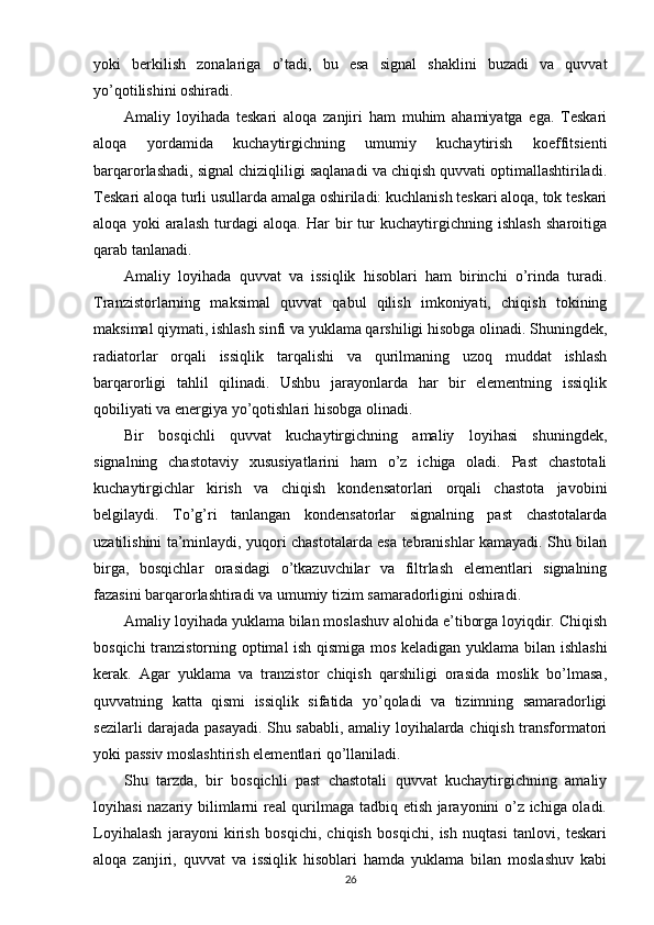 yoki   berkilish   zonalariga   o’tadi,   bu   esa   signal   shaklini   buzadi   va   quvvat
yo’qotilishini oshiradi.
Amaliy   loyihada   teskari   aloqa   zanjiri   ham   muhim   ahamiyatga   ega.   Teskari
aloqa   yordamida   kuchaytirgichning   umumiy   kuchaytirish   koeffitsienti
barqarorlashadi, signal chiziqliligi saqlanadi va chiqish quvvati optimallashtiriladi.
Teskari aloqa turli usullarda amalga oshiriladi: kuchlanish teskari aloqa, tok teskari
aloqa   yoki   aralash   turdagi   aloqa.   Har   bir   tur   kuchaytirgichning   ishlash   sharoitiga
qarab tanlanadi.
Amaliy   loyihada   quvvat   va   issiqlik   hisoblari   ham   birinchi   o’rinda   turadi.
Tranzistorlarning   maksimal   quvvat   qabul   qilish   imkoniyati,   chiqish   tokining
maksimal qiymati, ishlash sinfi va yuklama qarshiligi hisobga olinadi. Shuningdek,
radiatorlar   orqali   issiqlik   tarqalishi   va   qurilmaning   uzoq   muddat   ishlash
barqarorligi   tahlil   qilinadi.   Ushbu   jarayonlarda   har   bir   elementning   issiqlik
qobiliyati va energiya yo’qotishlari hisobga olinadi.
Bir   bosqichli   quvvat   kuchaytirgichning   amaliy   loyihasi   shuningdek,
signalning   chastotaviy   xususiyatlarini   ham   o’z   ichiga   oladi.   Past   chastotali
kuchaytirgichlar   kirish   va   chiqish   kondensatorlari   orqali   chastota   javobini
belgilaydi.   To’g’ri   tanlangan   kondensatorlar   signalning   past   chastotalarda
uzatilishini ta’minlaydi, yuqori chastotalarda esa tebranishlar kamayadi. Shu bilan
birga,   bosqichlar   orasidagi   o’tkazuvchilar   va   filtrlash   elementlari   signalning
fazasini barqarorlashtiradi va umumiy tizim samaradorligini oshiradi.
Amaliy loyihada yuklama bilan moslashuv alohida e’tiborga loyiqdir. Chiqish
bosqichi tranzistorning optimal ish qismiga mos keladigan yuklama bilan ishlashi
kerak.   Agar   yuklama   va   tranzistor   chiqish   qarshiligi   orasida   moslik   bo’lmasa,
quvvatning   katta   qismi   issiqlik   sifatida   yo’qoladi   va   tizimning   samaradorligi
sezilarli darajada pasayadi. Shu sababli, amaliy loyihalarda chiqish transformatori
yoki passiv moslashtirish elementlari qo’llaniladi.
Shu   tarzda,   bir   bosqichli   past   chastotali   quvvat   kuchaytirgichning   amaliy
loyihasi nazariy bilimlarni real qurilmaga tadbiq etish jarayonini o’z ichiga oladi.
Loyihalash   jarayoni   kirish   bosqichi,   chiqish   bosqichi,   ish   nuqtasi   tanlovi,   teskari
aloqa   zanjiri,   quvvat   va   issiqlik   hisoblari   hamda   yuklama   bilan   moslashuv   kabi
26 