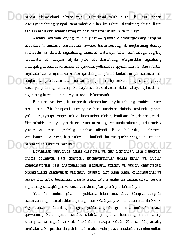 barcha   elementlarni   o’zaro   uyg’unlashtirishni   talab   qiladi.   Bu   esa   quvvat
kuchaytirgichning   yuqori   samaradorlik   bilan   ishlashini,   signalning   chiziqliligini
saqlashini va qurilmaning uzoq muddat barqaror ishlashini ta’minlaydi.
Amaliy   loyihada   keyingi   muhim   jihat   —   quvvat   kuchaytirgichning   barqaror
ishlashini   ta’minlash.   Barqarorlik,   avvalo,   tranzistorning   ish   nuqtasining   doimiy
saqlanishi   va   chiqish   signalining   minimal   distorsiya   bilan   uzatilishiga   bog’liq.
Tranzistor   ish   nuqtasi   siljishi   yoki   ish   sharoitidagi   o’zgarishlar   signalning
chiziqliligini buzadi va maksimal quvvatni yetkazishni qiyinlashtiradi. Shu sababli,
loyihada baza zanjirini va emitter qarshiligini optimal tanlash orqali tranzistor ish
nuqtasi   barqarorlashtiriladi.   Bundan   tashqari,   manfiy   teskari   aloqa   orqali   quvvat
kuchaytirgichning   umumiy   kuchaytirish   koeffitsienti   stabilizatsiya   qilinadi   va
signalning harmonik distorsiyasi sezilarli kamayadi.
Radiator   va   issiqlik   tarqatish   elementlari   loyihalashning   muhim   qismi
hisoblanadi.   Bir   bosqichli   kuchaytirgichda   tranzistor   doimiy   ravishda   quvvat
yo’qotadi,  ayniqsa  yuqori  tok  va kuchlanish  talab  qilinadigan  chiqish  bosqichida.
Shu   sababli,   amaliy   loyihada   tranzistor   radiatorga   mustahkamlanadi,   radiatorning
yuzasi   va   termal   qarshiligi   hisobga   olinadi.   Ba’zi   hollarda,   qo’shimcha
ventilyatorlar   va   issiqlik   pastalari   qo’llaniladi,   bu   esa   qurilmaning   uzoq   muddat
barqaror ishlashini ta’minlaydi.
Loyihalash   jarayonida   signal   chastotasi   va   filtr   elementlari   ham   e’tibordan
chetda   qolmaydi.   Past   chastotali   kuchaytirgichlar   uchun   kirish   va   chiqish
kondensatorlari   past   chastotalardagi   signallarni   uzatish   va   yuqori   chastotadagi
tebranishlarni   kamaytirish   vazifasini   bajaradi.   Shu   bilan   birga,   kondensatorlar   va
passiv elementlar bosqichlar orasida fazani to’g’ri saqlashga xizmat qiladi, bu esa
signalning chiziqliligini va kuchaytirishning barqarorligini ta’minlaydi.
Yana   bir   muhim   jihat   —   yuklama   bilan   moslashuv.   Chiqish   bosqichi
tranzistorning optimal ishlash qismiga mos keladigan yuklama bilan ishlashi kerak.
Agar   tranzistor   chiqish   qarshiligi   va  yuklama   qarshiligi   orasida   moslik   bo’lmasa,
quvvatning   katta   qismi   issiqlik   sifatida   yo’qoladi,   tizimning   samaradorligi
kamayadi   va   signal   shaklida   buzilishlar   yuzaga   keladi.   Shu   sababli,   amaliy
loyihalarda ko’pincha chiqish transformatori yoki passiv moslashtirish elementlari
27 