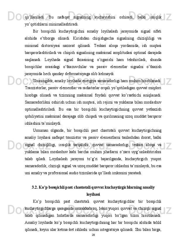 qo’llaniladi.   Bu   nafaqat   signalning   kuchayishini   oshiradi,   balki   issiqlik
yo’qotishlarni minimallashtiradi.
Bir   bosqichli   kuchaytirgichni   amaliy   loyihalash   jarayonida   signal   sifati
alohida   e’tiborga   olinadi.   Kirishdan   chiqishgacha   signalning   chiziqliligi   va
minimal   distorsiyasi   nazorat   qilinadi.   Teskari   aloqa   yordamida,   ish   nuqtasi
barqarorlashtiriladi  va chiqish signalining  maksimal  amplitudasi  optimal  darajada
saqlanadi.   Loyihada   signal   fazasining   o’zgarishi   ham   tekshiriladi,   shunda
bosqichlar   orasidagi   o’tkazuvchilar   va   passiv   elementlar   signalni   o’tkazish
jarayonida hech qanday deformatsiyaga olib kelmaydi.
Shuningdek, amaliy loyihada energiya samaradorligi ham muhim hisoblanadi.
Tranzistorlar, passiv elementlar va radiatorlar orqali yo’qotiladigan quvvat miqdori
hisobga   olinadi   va   tizimning   maksimal   foydali   quvvat   ko’rsatkichi   aniqlanadi.
Samaradorlikni oshirish uchun ish nuqtasi, ish rejimi va yuklama bilan moslashuv
optimallashtiriladi.   Bu   esa   bir   bosqichli   kuchaytirgichning   quvvat   yetkazish
qobiliyatini maksimal darajaga olib chiqadi va qurilmaning uzoq muddat barqaror
ishlashini ta’minlaydi.
Umuman   olganda,   bir   bosqichli   past   chastotali   quvvat   kuchaytirgichning
amaliy   loyihasi   nafaqat   tranzistor   va   passiv   elementlarni   tanlashdan   iborat,   balki
signal   chiziqliligi,   issiqlik   tarqalishi,   quvvat   samaradorligi,   teskari   aloqa   va
yuklama   bilan   moslashuv   kabi   barcha   muhim   jihatlarni   o’zaro   uyg’unlashtirishni
talab   qiladi.   Loyihalash   jarayoni   to’g’ri   bajarilganda,   kuchaytirgich   yuqori
samaradorlik, chiziqli signal va uzoq muddat barqaror ishlashni ta’minlaydi, bu esa
uni amaliy va professional audio tizimlarida qo’llash imkonini yaratadi.
3.2. Ko’p bosqichli past chastotali quvvat kuchaytirgichlarning amaliy
loyihasi
Ko’p   bosqichli   past   chastotali   quvvat   kuchaytirgichlar   bir   bosqichli
kuchaytirgichlarga qaraganda murakkabroq, lekin yuqori quvvat va chiziqli signal
talab   qilinadigan   holatlarda   samaradorligi   yuqori   bo’lgan   tizim   hisoblanadi.
Amaliy   loyihada   ko’p   bosqichli   kuchaytirgichning   har   bir   bosqichi   alohida   tahlil
qilinadi, keyin ular ketma-ket ishlashi uchun integratsiya qilinadi. Shu bilan birga,
28 