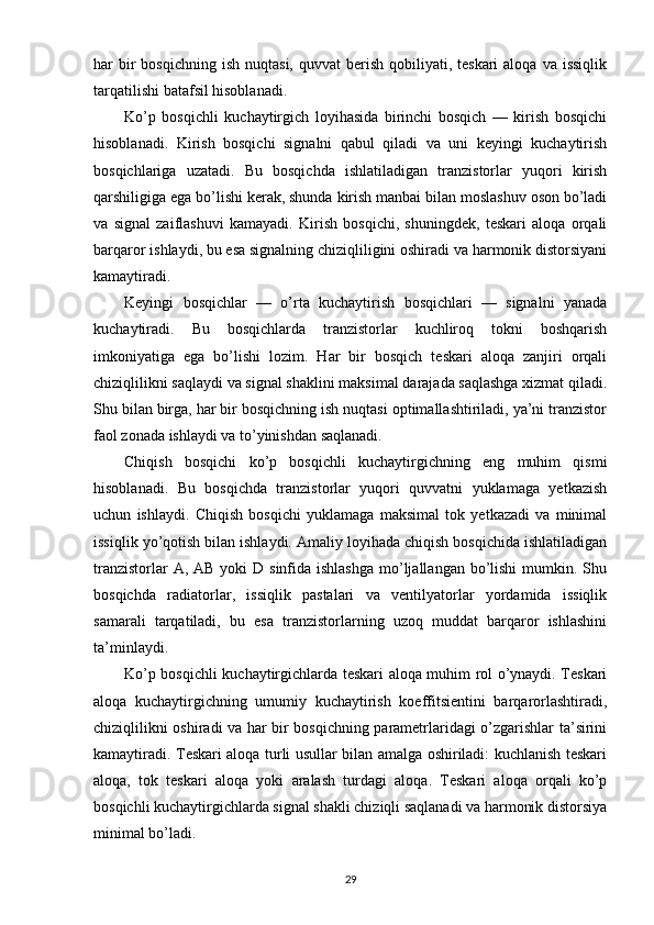har  bir  bosqichning  ish  nuqtasi,  quvvat   berish  qobiliyati, teskari  aloqa  va  issiqlik
tarqatilishi batafsil hisoblanadi.
Ko’p   bosqichli   kuchaytirgich   loyihasida   birinchi   bosqich   —   kirish   bosqichi
hisoblanadi.   Kirish   bosqichi   signalni   qabul   qiladi   va   uni   keyingi   kuchaytirish
bosqichlariga   uzatadi.   Bu   bosqichda   ishlatiladigan   tranzistorlar   yuqori   kirish
qarshiligiga ega bo’lishi kerak, shunda kirish manbai bilan moslashuv oson bo’ladi
va   signal   zaiflashuvi   kamayadi.   Kirish   bosqichi,   shuningdek,   teskari   aloqa   orqali
barqaror ishlaydi, bu esa signalning chiziqliligini oshiradi va harmonik distorsiyani
kamaytiradi.
Keyingi   bosqichlar   —   o’rta   kuchaytirish   bosqichlari   —   signalni   yanada
kuchaytiradi.   Bu   bosqichlarda   tranzistorlar   kuchliroq   tokni   boshqarish
imkoniyatiga   ega   bo’lishi   lozim.   Har   bir   bosqich   teskari   aloqa   zanjiri   orqali
chiziqlilikni saqlaydi va signal shaklini maksimal darajada saqlashga xizmat qiladi.
Shu bilan birga, har bir bosqichning ish nuqtasi optimallashtiriladi, ya’ni tranzistor
faol zonada ishlaydi va to’yinishdan saqlanadi.
Chiqish   bosqichi   ko’p   bosqichli   kuchaytirgichning   eng   muhim   qismi
hisoblanadi.   Bu   bosqichda   tranzistorlar   yuqori   quvvatni   yuklamaga   yetkazish
uchun   ishlaydi.   Chiqish   bosqichi   yuklamaga   maksimal   tok   yetkazadi   va   minimal
issiqlik yo’qotish bilan ishlaydi. Amaliy loyihada chiqish bosqichida ishlatiladigan
tranzistorlar  A, AB  yoki  D sinfida ishlashga  mo’ljallangan  bo’lishi  mumkin. Shu
bosqichda   radiatorlar,   issiqlik   pastalari   va   ventilyatorlar   yordamida   issiqlik
samarali   tarqatiladi,   bu   esa   tranzistorlarning   uzoq   muddat   barqaror   ishlashini
ta’minlaydi.
Ko’p bosqichli kuchaytirgichlarda teskari aloqa muhim rol o’ynaydi. Teskari
aloqa   kuchaytirgichning   umumiy   kuchaytirish   koeffitsientini   barqarorlashtiradi,
chiziqlilikni oshiradi va har bir bosqichning parametrlaridagi o’zgarishlar ta’sirini
kamaytiradi. Teskari aloqa turli usullar bilan amalga oshiriladi: kuchlanish teskari
aloqa,   tok   teskari   aloqa   yoki   aralash   turdagi   aloqa.   Teskari   aloqa   orqali   ko’p
bosqichli kuchaytirgichlarda signal shakli chiziqli saqlanadi va harmonik distorsiya
minimal bo’ladi.
29 