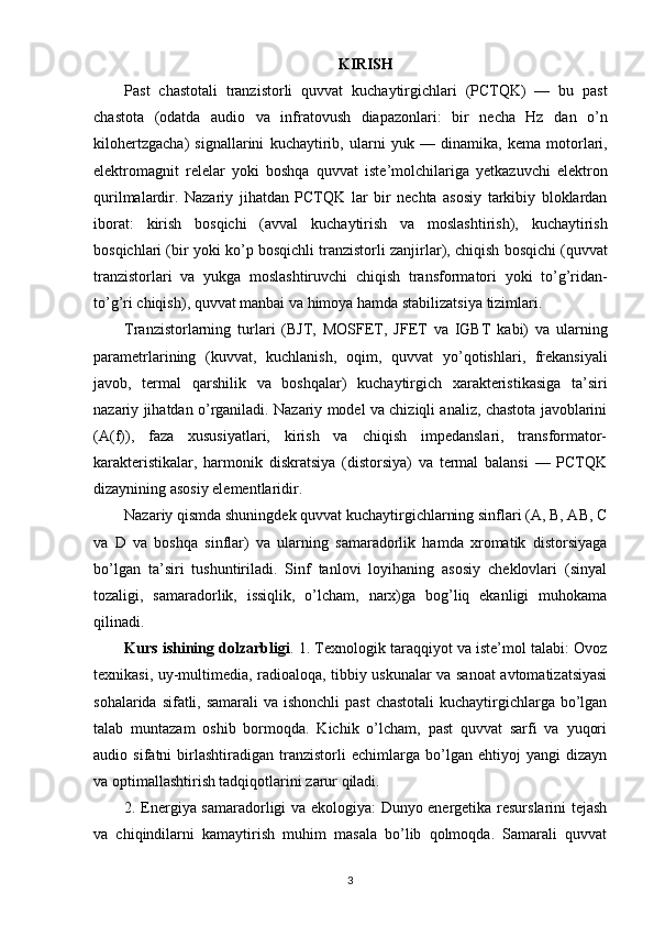 KIRISH
Past   chastotali   tranzistorli   quvvat   kuchaytirgichlari   ( PCTQK )   —   bu   past
chastota   ( odatda   audio   va   infratovush   diapazonlari :   bir   necha   Hz   dan   o ’ n
kilohertzgacha )   signallarini   kuchaytirib ,   ularni   yuk   —   dinamika ,   kema   motorlari ,
elektromagnit   relelar   yoki   boshqa   quvvat   iste ’ molchilariga   yetkazuvchi   elektron
qurilmalardir .   Nazariy   jihatdan   PCTQK   lar   bir   nechta   asosiy   tarkibiy   bloklardan
iborat :   kirish   bosqichi   ( avval   kuchaytirish   va   moslashtirish ),   kuchaytirish
bosqichlari  ( bir   yoki   ko ’ p   bosqichli   tranzistorli   zanjirlar ),  chiqish   bosqichi  ( quvvat
tranzistorlari   va   yukga   moslashtiruvchi   chiqish   transformatori   yoki   to ’ g ’ ridan -
to ’ g ’ ri   chiqish ),  quvvat   manbai   va   himoya   hamda   stabilizatsiya   tizimlari .
Tranzistorlarning   turlari   ( BJT ,   MOSFET ,   JFET   va   IGBT   kabi )   va   ularning
parametrlarining   ( kuvvat ,   kuchlanish ,   oqim ,   quvvat   yo ’ qotishlari ,   frekansiyali
javob ,   termal   qarshilik   va   boshqalar )   kuchaytirgich   xarakteristikasiga   ta ’ siri
nazariy   jihatdan   o ’ rganiladi .  Nazariy model va chiziqli analiz, chastota javoblarini
(A(f)),   faza   xususiyatlari,   kirish   va   chiqish   impedanslari,   transformator-
karakteristikalar,   harmonik   diskratsiya   (distorsiya)   va   termal   balansi   —   PCTQK
dizaynining asosiy elementlaridir.
Nazariy qismda shuningdek quvvat kuchaytirgichlarning sinflari (A, B, AB, C
va   D   va   boshqa   sinflar)   va   ularning   samaradorlik   hamda   xromatik   distorsiyaga
bo’lgan   ta’siri   tushuntiriladi.   Sinf   tanlovi   loyihaning   asosiy   cheklovlari   (sinyal
tozaligi,   samaradorlik,   issiqlik,   o’lcham,   narx)ga   bog’liq   ekanligi   muhokama
qilinadi.
Kurs ishining dolzarbligi .  1. Texnologik taraqqiyot va iste’mol talabi: Ovoz
texnikasi, uy-multimedia, radioaloqa, tibbiy uskunalar va sanoat avtomatizatsiyasi
sohalarida sifatli, samarali  va ishonchli  past  chastotali  kuchaytirgichlarga bo’lgan
talab   muntazam   oshib   bormoqda.   Kichik   o’lcham,   past   quvvat   sarfi   va   yuqori
audio   sifatni   birlashtiradigan   tranzistorli   echimlarga   bo’lgan   ehtiyoj   yangi   dizayn
va optimallashtirish tadqiqotlarini zarur qiladi.
2. Energiya samaradorligi va ekologiya: Dunyo energetika resurslarini tejash
va   chiqindilarni   kamaytirish   muhim   masala   bo’lib   qolmoqda.   Samarali   quvvat
3 