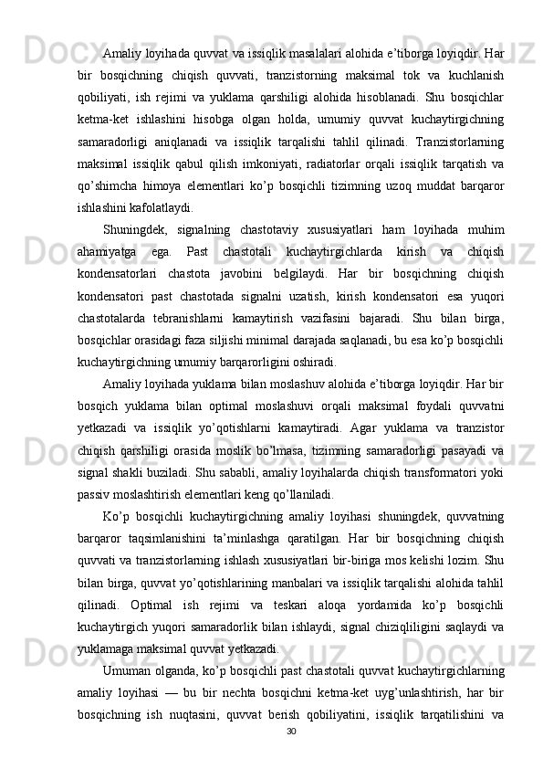 Amaliy loyihada quvvat va issiqlik masalalari alohida e’tiborga loyiqdir. Har
bir   bosqichning   chiqish   quvvati,   tranzistorning   maksimal   tok   va   kuchlanish
qobiliyati,   ish   rejimi   va   yuklama   qarshiligi   alohida   hisoblanadi.   Shu   bosqichlar
ketma-ket   ishlashini   hisobga   olgan   holda,   umumiy   quvvat   kuchaytirgichning
samaradorligi   aniqlanadi   va   issiqlik   tarqalishi   tahlil   qilinadi.   Tranzistorlarning
maksimal   issiqlik   qabul   qilish   imkoniyati,   radiatorlar   orqali   issiqlik   tarqatish   va
qo’shimcha   himoya   elementlari   ko’p   bosqichli   tizimning   uzoq   muddat   barqaror
ishlashini kafolatlaydi.
Shuningdek,   signalning   chastotaviy   xususiyatlari   ham   loyihada   muhim
ahamiyatga   ega.   Past   chastotali   kuchaytirgichlarda   kirish   va   chiqish
kondensatorlari   chastota   javobini   belgilaydi.   Har   bir   bosqichning   chiqish
kondensatori   past   chastotada   signalni   uzatish,   kirish   kondensatori   esa   yuqori
chastotalarda   tebranishlarni   kamaytirish   vazifasini   bajaradi.   Shu   bilan   birga,
bosqichlar orasidagi faza siljishi minimal darajada saqlanadi, bu esa ko’p bosqichli
kuchaytirgichning umumiy barqarorligini oshiradi.
Amaliy loyihada yuklama bilan moslashuv alohida e’tiborga loyiqdir. Har bir
bosqich   yuklama   bilan   optimal   moslashuvi   orqali   maksimal   foydali   quvvatni
yetkazadi   va   issiqlik   yo’qotishlarni   kamaytiradi.   Agar   yuklama   va   tranzistor
chiqish   qarshiligi   orasida   moslik   bo’lmasa,   tizimning   samaradorligi   pasayadi   va
signal shakli buziladi. Shu sababli, amaliy loyihalarda chiqish transformatori yoki
passiv moslashtirish elementlari keng qo’llaniladi.
Ko’p   bosqichli   kuchaytirgichning   amaliy   loyihasi   shuningdek,   quvvatning
barqaror   taqsimlanishini   ta’minlashga   qaratilgan.   Har   bir   bosqichning   chiqish
quvvati va tranzistorlarning ishlash xususiyatlari bir-biriga mos kelishi lozim. Shu
bilan birga, quvvat yo’qotishlarining manbalari va issiqlik tarqalishi alohida tahlil
qilinadi.   Optimal   ish   rejimi   va   teskari   aloqa   yordamida   ko’p   bosqichli
kuchaytirgich   yuqori   samaradorlik   bilan   ishlaydi,   signal   chiziqliligini   saqlaydi   va
yuklamaga maksimal quvvat yetkazadi.
Umuman olganda, ko’p bosqichli past chastotali quvvat kuchaytirgichlarning
amaliy   loyihasi   —   bu   bir   nechta   bosqichni   ketma-ket   uyg’unlashtirish,   har   bir
bosqichning   ish   nuqtasini,   quvvat   berish   qobiliyatini,   issiqlik   tarqatilishini   va
30 