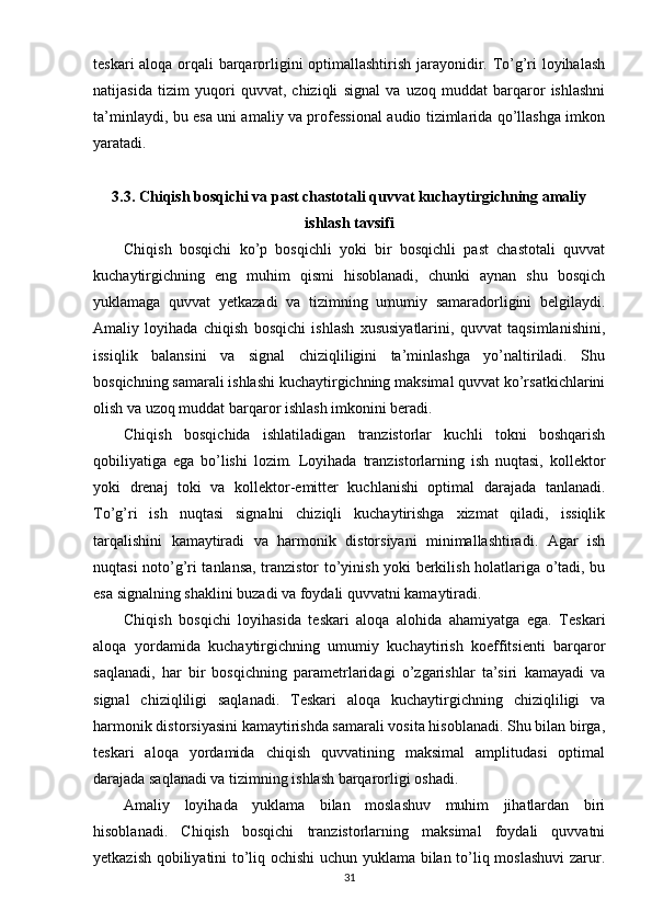 teskari aloqa orqali barqarorligini optimallashtirish jarayonidir. To’g’ri loyihalash
natijasida   tizim   yuqori   quvvat,   chiziqli   signal   va   uzoq   muddat   barqaror   ishlashni
ta’minlaydi, bu esa uni amaliy va professional audio tizimlarida qo’llashga imkon
yaratadi.
3.3. Chiqish bosqichi va past chastotali quvvat kuchaytirgichning amaliy
ishlash tavsifi
Chiqish   bosqichi   ko’p   bosqichli   yoki   bir   bosqichli   past   chastotali   quvvat
kuchaytirgichning   eng   muhim   qismi   hisoblanadi,   chunki   aynan   shu   bosqich
yuklamaga   quvvat   yetkazadi   va   tizimning   umumiy   samaradorligini   belgilaydi.
Amaliy   loyihada   chiqish   bosqichi   ishlash   xususiyatlarini,   quvvat   taqsimlanishini,
issiqlik   balansini   va   signal   chiziqliligini   ta’minlashga   yo’naltiriladi.   Shu
bosqichning samarali ishlashi kuchaytirgichning maksimal quvvat ko’rsatkichlarini
olish va uzoq muddat barqaror ishlash imkonini beradi.
Chiqish   bosqichida   ishlatiladigan   tranzistorlar   kuchli   tokni   boshqarish
qobiliyatiga   ega   bo’lishi   lozim.   Loyihada   tranzistorlarning   ish   nuqtasi,   kollektor
yoki   drenaj   toki   va   kollektor-emitter   kuchlanishi   optimal   darajada   tanlanadi.
To’g’ri   ish   nuqtasi   signalni   chiziqli   kuchaytirishga   xizmat   qiladi,   issiqlik
tarqalishini   kamaytiradi   va   harmonik   distorsiyani   minimallashtiradi.   Agar   ish
nuqtasi noto’g’ri tanlansa, tranzistor to’yinish yoki berkilish holatlariga o’tadi, bu
esa signalning shaklini buzadi va foydali quvvatni kamaytiradi.
Chiqish   bosqichi   loyihasida   teskari   aloqa   alohida   ahamiyatga   ega.   Teskari
aloqa   yordamida   kuchaytirgichning   umumiy   kuchaytirish   koeffitsienti   barqaror
saqlanadi,   har   bir   bosqichning   parametrlaridagi   o’zgarishlar   ta’siri   kamayadi   va
signal   chiziqliligi   saqlanadi.   Teskari   aloqa   kuchaytirgichning   chiziqliligi   va
harmonik distorsiyasini kamaytirishda samarali vosita hisoblanadi. Shu bilan birga,
teskari   aloqa   yordamida   chiqish   quvvatining   maksimal   amplitudasi   optimal
darajada saqlanadi va tizimning ishlash barqarorligi oshadi.
Amaliy   loyihada   yuklama   bilan   moslashuv   muhim   jihatlardan   biri
hisoblanadi.   Chiqish   bosqichi   tranzistorlarning   maksimal   foydali   quvvatni
yetkazish qobiliyatini to’liq ochishi uchun yuklama bilan to’liq moslashuvi  zarur.
31 