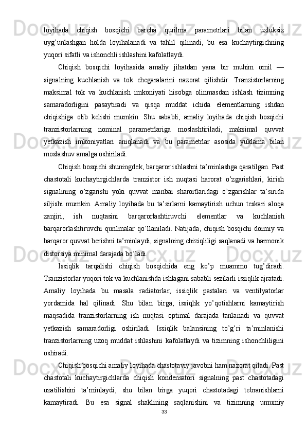loyihada   chiqish   bosqichi   barcha   qurilma   parametrlari   bilan   uzluksiz
uyg’unlashgan   holda   loyihalanadi   va   tahlil   qilinadi,   bu   esa   kuchaytirgichning
yuqori sifatli va ishonchli ishlashini kafolatlaydi.
Chiqish   bosqichi   loyihasida   amaliy   jihatdan   yana   bir   muhim   omil   —
signalning   kuchlanish   va   tok   chegaralarini   nazorat   qilishdir.   Tranzistorlarning
maksimal   tok   va   kuchlanish   imkoniyati   hisobga   olinmasdan   ishlash   tizimning
samaradorligini   pasaytiradi   va   qisqa   muddat   ichida   elementlarning   ishdan
chiqishiga   olib   kelishi   mumkin.   Shu   sababli,   amaliy   loyihada   chiqish   bosqichi
tranzistorlarning   nominal   parametrlariga   moslashtiriladi,   maksimal   quvvat
yetkazish   imkoniyatlari   aniqlanadi   va   bu   parametrlar   asosida   yuklama   bilan
moslashuv amalga oshiriladi.
Chiqish bosqichi shuningdek, barqaror ishlashni ta’minlashga qaratilgan. Past
chastotali   kuchaytirgichlarda   tranzistor   ish   nuqtasi   harorat   o’zgarishlari,   kirish
signalining   o’zgarishi   yoki   quvvat   manbai   sharoitlaridagi   o’zgarishlar   ta’sirida
siljishi   mumkin.   Amaliy   loyihada   bu   ta’sirlarni   kamaytirish   uchun   teskari   aloqa
zanjiri,   ish   nuqtasini   barqarorlashtiruvchi   elementlar   va   kuchlanish
barqarorlashtiruvchi   qurilmalar   qo’llaniladi.   Natijada,   chiqish   bosqichi   doimiy   va
barqaror quvvat berishni ta’minlaydi, signalning chiziqliligi saqlanadi va harmonik
distorsiya minimal darajada bo’ladi.
Issiqlik   tarqalishi   chiqish   bosqichida   eng   ko’p   muammo   tug’diradi.
Tranzistorlar yuqori tok va kuchlanishda ishlagani sababli sezilarli issiqlik ajratadi.
Amaliy   loyihada   bu   masala   radiatorlar,   issiqlik   pastalari   va   ventilyatorlar
yordamida   hal   qilinadi.   Shu   bilan   birga,   issiqlik   yo’qotishlarni   kamaytirish
maqsadida   tranzistorlarning   ish   nuqtasi   optimal   darajada   tanlanadi   va   quvvat
yetkazish   samaradorligi   oshiriladi.   Issiqlik   balansining   to’g’ri   ta’minlanishi
tranzistorlarning   uzoq   muddat   ishlashini   kafolatlaydi   va   tizimning   ishonchliligini
oshiradi.
Chiqish bosqichi amaliy loyihada chastotaviy javobni ham nazorat qiladi. Past
chastotali   kuchaytirgichlarda   chiqish   kondensatori   signalning   past   chastotadagi
uzatilishini   ta’minlaydi,   shu   bilan   birga   yuqori   chastotadagi   tebranishlarni
kamaytiradi.   Bu   esa   signal   shaklining   saqlanishini   va   tizimning   umumiy
33 
