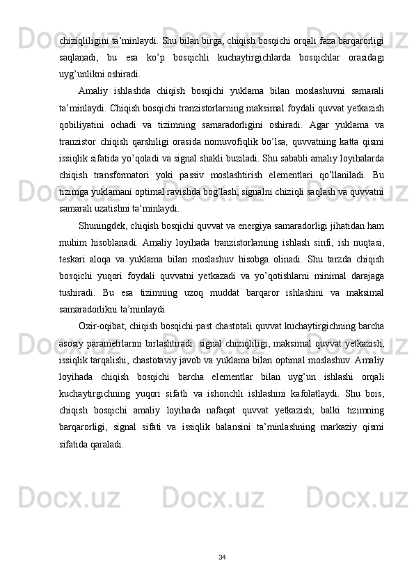 chiziqliligini ta’minlaydi. Shu bilan birga, chiqish bosqichi orqali faza barqarorligi
saqlanadi,   bu   esa   ko’p   bosqichli   kuchaytirgichlarda   bosqichlar   orasidagi
uyg’unlikni oshiradi.
Amaliy   ishlashda   chiqish   bosqichi   yuklama   bilan   moslashuvni   samarali
ta’minlaydi. Chiqish bosqichi tranzistorlarning maksimal foydali quvvat yetkazish
qobiliyatini   ochadi   va   tizimning   samaradorligini   oshiradi.   Agar   yuklama   va
tranzistor   chiqish   qarshiligi   orasida   nomuvofiqlik   bo’lsa,   quvvatning   katta   qismi
issiqlik sifatida yo’qoladi va signal shakli buziladi. Shu sababli amaliy loyihalarda
chiqish   transformatori   yoki   passiv   moslashtirish   elementlari   qo’llaniladi.   Bu
tizimga yuklamani optimal ravishda bog’lash, signalni chiziqli saqlash va quvvatni
samarali uzatishni ta’minlaydi.
Shuningdek, chiqish bosqichi quvvat va energiya samaradorligi jihatidan ham
muhim   hisoblanadi.   Amaliy   loyihada   tranzistorlarning   ishlash   sinfi,   ish   nuqtasi,
teskari   aloqa   va   yuklama   bilan   moslashuv   hisobga   olinadi.   Shu   tarzda   chiqish
bosqichi   yuqori   foydali   quvvatni   yetkazadi   va   yo’qotishlarni   minimal   darajaga
tushiradi.   Bu   esa   tizimning   uzoq   muddat   barqaror   ishlashini   va   maksimal
samaradorlikni ta’minlaydi.
Oxir-oqibat, chiqish bosqichi past chastotali quvvat kuchaytirgichning barcha
asosiy   parametrlarini   birlashtiradi:  signal   chiziqliligi,  maksimal  quvvat  yetkazish,
issiqlik tarqalishi, chastotaviy javob va yuklama bilan optimal moslashuv. Amaliy
loyihada   chiqish   bosqichi   barcha   elementlar   bilan   uyg’un   ishlashi   orqali
kuchaytirgichning   yuqori   sifatli   va   ishonchli   ishlashini   kafolatlaydi.   Shu   bois,
chiqish   bosqichi   amaliy   loyihada   nafaqat   quvvat   yetkazish,   balki   tizimning
barqarorligi,   signal   sifati   va   issiqlik   balansini   ta’minlashning   markaziy   qismi
sifatida qaraladi.
34 